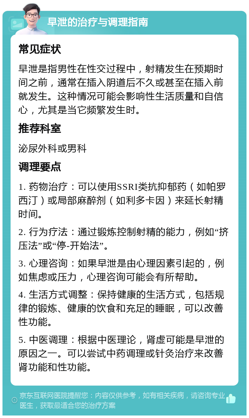 早泄的治疗与调理指南 常见症状 早泄是指男性在性交过程中，射精发生在预期时间之前，通常在插入阴道后不久或甚至在插入前就发生。这种情况可能会影响性生活质量和自信心，尤其是当它频繁发生时。 推荐科室 泌尿外科或男科 调理要点 1. 药物治疗：可以使用SSRI类抗抑郁药（如帕罗西汀）或局部麻醉剂（如利多卡因）来延长射精时间。 2. 行为疗法：通过锻炼控制射精的能力，例如“挤压法”或“停-开始法”。 3. 心理咨询：如果早泄是由心理因素引起的，例如焦虑或压力，心理咨询可能会有所帮助。 4. 生活方式调整：保持健康的生活方式，包括规律的锻炼、健康的饮食和充足的睡眠，可以改善性功能。 5. 中医调理：根据中医理论，肾虚可能是早泄的原因之一。可以尝试中药调理或针灸治疗来改善肾功能和性功能。