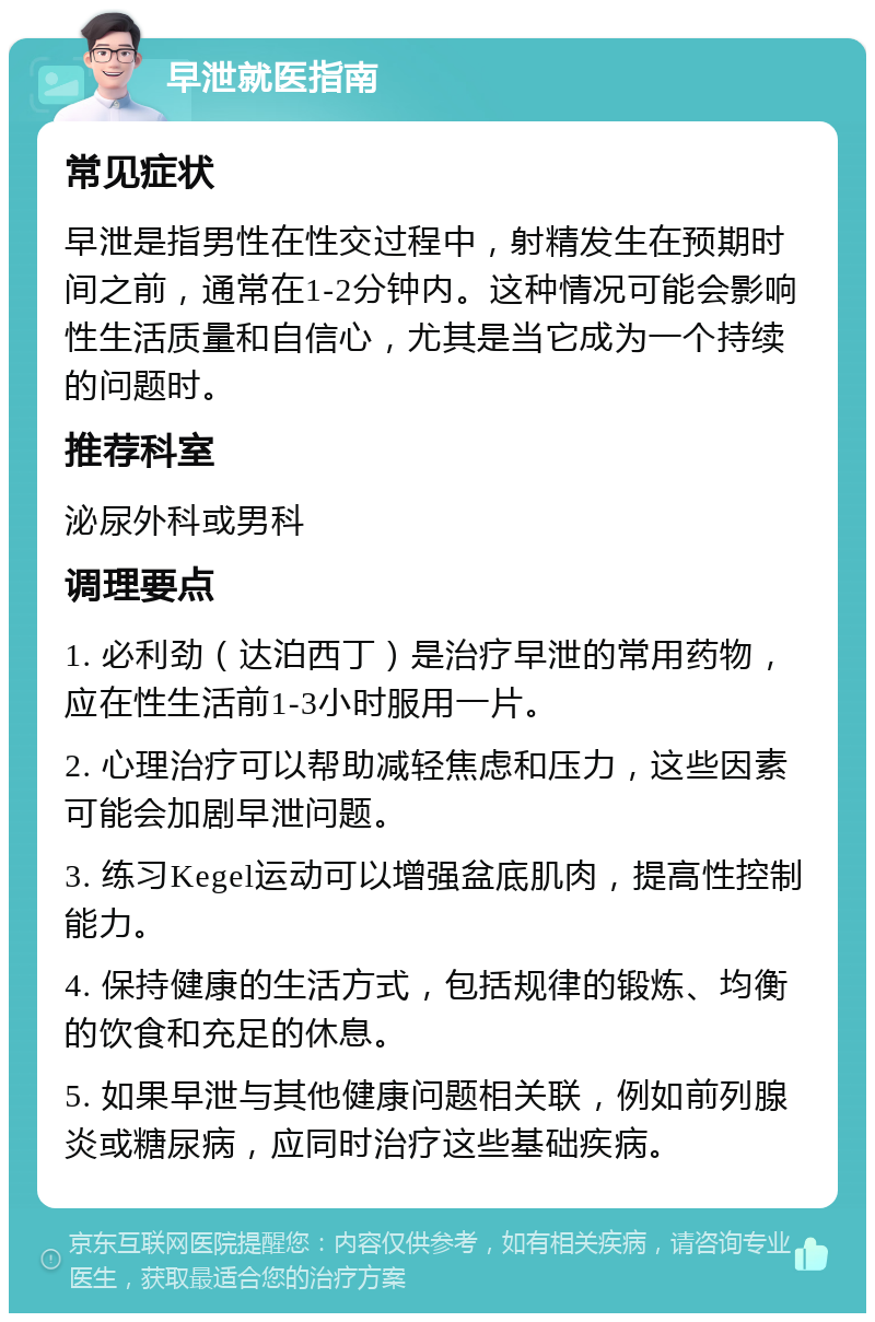 早泄就医指南 常见症状 早泄是指男性在性交过程中，射精发生在预期时间之前，通常在1-2分钟内。这种情况可能会影响性生活质量和自信心，尤其是当它成为一个持续的问题时。 推荐科室 泌尿外科或男科 调理要点 1. 必利劲（达泊西丁）是治疗早泄的常用药物，应在性生活前1-3小时服用一片。 2. 心理治疗可以帮助减轻焦虑和压力，这些因素可能会加剧早泄问题。 3. 练习Kegel运动可以增强盆底肌肉，提高性控制能力。 4. 保持健康的生活方式，包括规律的锻炼、均衡的饮食和充足的休息。 5. 如果早泄与其他健康问题相关联，例如前列腺炎或糖尿病，应同时治疗这些基础疾病。