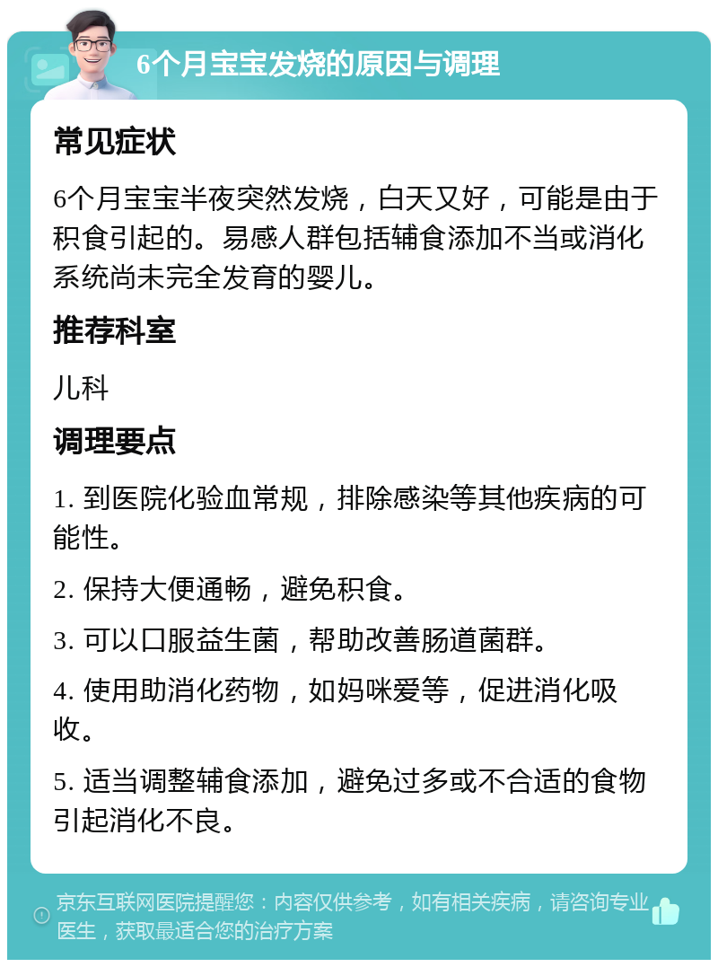 6个月宝宝发烧的原因与调理 常见症状 6个月宝宝半夜突然发烧，白天又好，可能是由于积食引起的。易感人群包括辅食添加不当或消化系统尚未完全发育的婴儿。 推荐科室 儿科 调理要点 1. 到医院化验血常规，排除感染等其他疾病的可能性。 2. 保持大便通畅，避免积食。 3. 可以口服益生菌，帮助改善肠道菌群。 4. 使用助消化药物，如妈咪爱等，促进消化吸收。 5. 适当调整辅食添加，避免过多或不合适的食物引起消化不良。