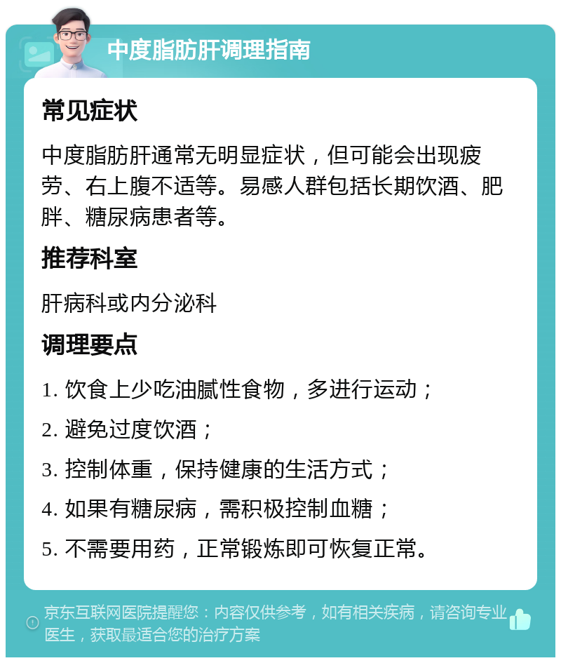 中度脂肪肝调理指南 常见症状 中度脂肪肝通常无明显症状，但可能会出现疲劳、右上腹不适等。易感人群包括长期饮酒、肥胖、糖尿病患者等。 推荐科室 肝病科或内分泌科 调理要点 1. 饮食上少吃油腻性食物，多进行运动； 2. 避免过度饮酒； 3. 控制体重，保持健康的生活方式； 4. 如果有糖尿病，需积极控制血糖； 5. 不需要用药，正常锻炼即可恢复正常。