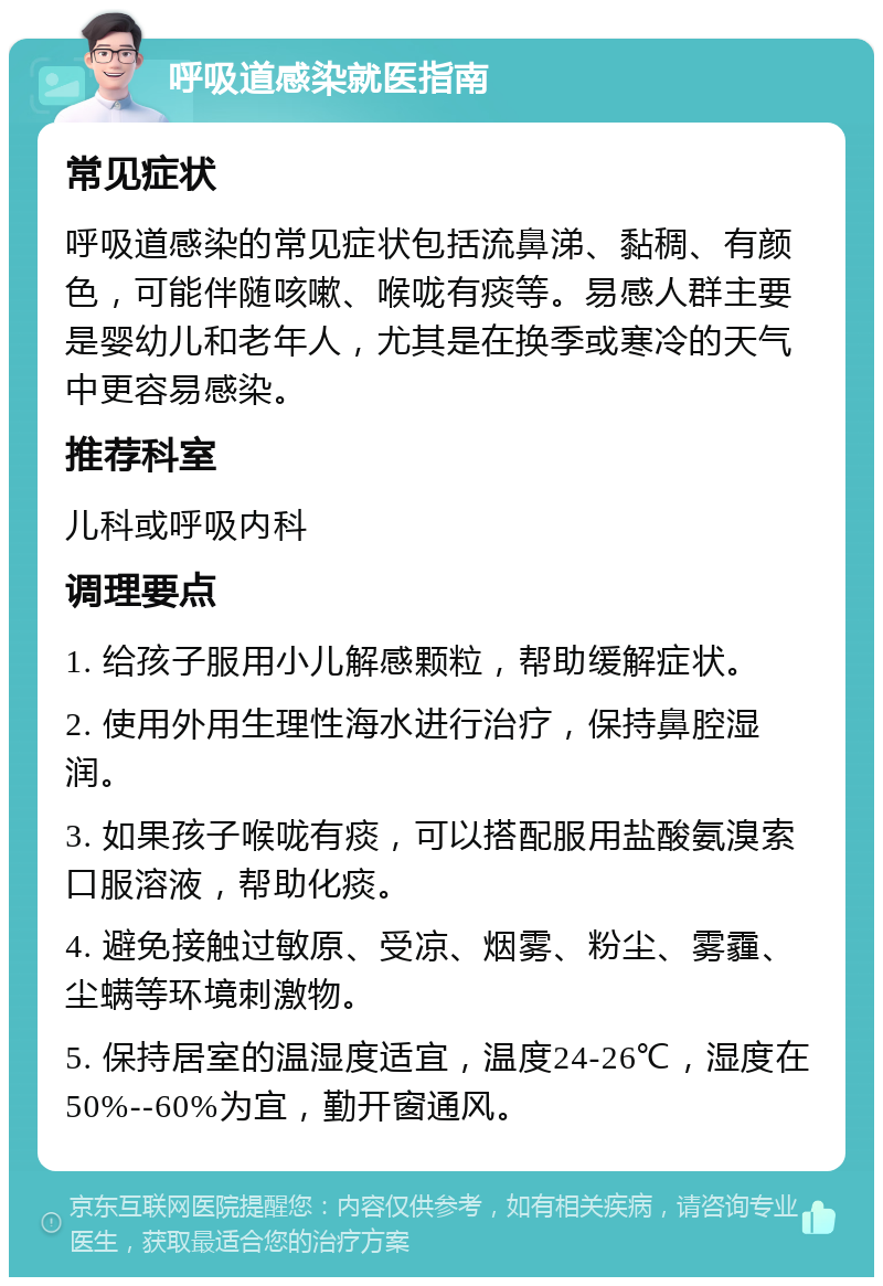 呼吸道感染就医指南 常见症状 呼吸道感染的常见症状包括流鼻涕、黏稠、有颜色，可能伴随咳嗽、喉咙有痰等。易感人群主要是婴幼儿和老年人，尤其是在换季或寒冷的天气中更容易感染。 推荐科室 儿科或呼吸内科 调理要点 1. 给孩子服用小儿解感颗粒，帮助缓解症状。 2. 使用外用生理性海水进行治疗，保持鼻腔湿润。 3. 如果孩子喉咙有痰，可以搭配服用盐酸氨溴索口服溶液，帮助化痰。 4. 避免接触过敏原、受凉、烟雾、粉尘、雾霾、尘螨等环境刺激物。 5. 保持居室的温湿度适宜，温度24-26℃，湿度在50%--60%为宜，勤开窗通风。