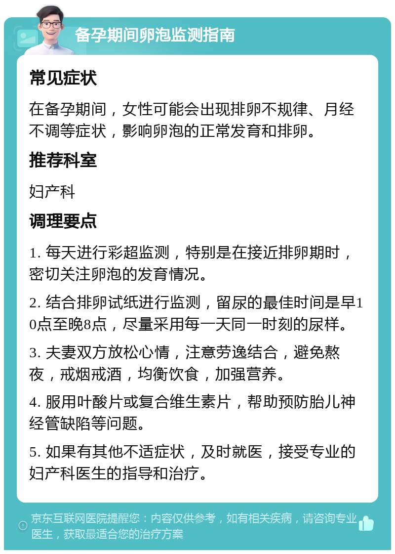 备孕期间卵泡监测指南 常见症状 在备孕期间，女性可能会出现排卵不规律、月经不调等症状，影响卵泡的正常发育和排卵。 推荐科室 妇产科 调理要点 1. 每天进行彩超监测，特别是在接近排卵期时，密切关注卵泡的发育情况。 2. 结合排卵试纸进行监测，留尿的最佳时间是早10点至晚8点，尽量采用每一天同一时刻的尿样。 3. 夫妻双方放松心情，注意劳逸结合，避免熬夜，戒烟戒酒，均衡饮食，加强营养。 4. 服用叶酸片或复合维生素片，帮助预防胎儿神经管缺陷等问题。 5. 如果有其他不适症状，及时就医，接受专业的妇产科医生的指导和治疗。