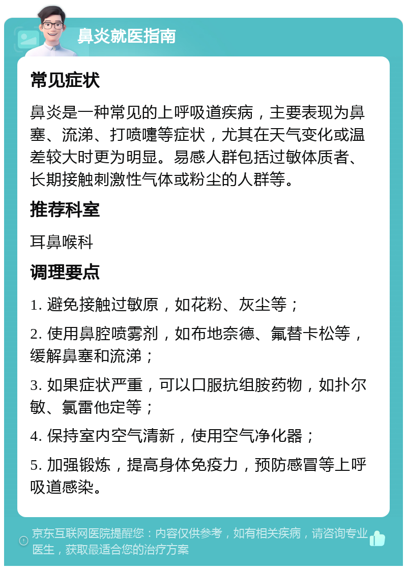 鼻炎就医指南 常见症状 鼻炎是一种常见的上呼吸道疾病，主要表现为鼻塞、流涕、打喷嚏等症状，尤其在天气变化或温差较大时更为明显。易感人群包括过敏体质者、长期接触刺激性气体或粉尘的人群等。 推荐科室 耳鼻喉科 调理要点 1. 避免接触过敏原，如花粉、灰尘等； 2. 使用鼻腔喷雾剂，如布地奈德、氟替卡松等，缓解鼻塞和流涕； 3. 如果症状严重，可以口服抗组胺药物，如扑尔敏、氯雷他定等； 4. 保持室内空气清新，使用空气净化器； 5. 加强锻炼，提高身体免疫力，预防感冒等上呼吸道感染。