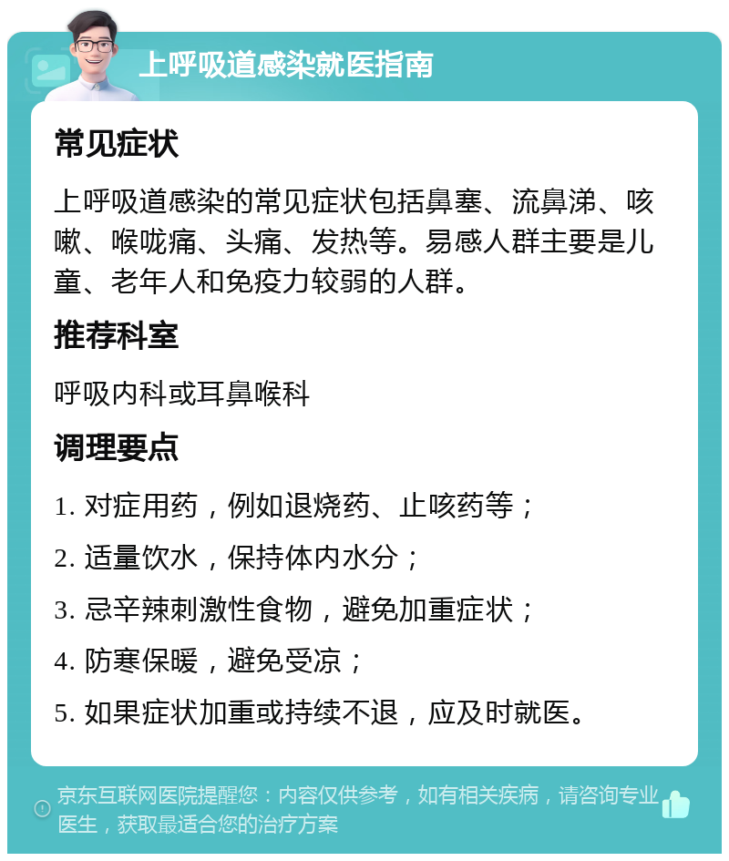 上呼吸道感染就医指南 常见症状 上呼吸道感染的常见症状包括鼻塞、流鼻涕、咳嗽、喉咙痛、头痛、发热等。易感人群主要是儿童、老年人和免疫力较弱的人群。 推荐科室 呼吸内科或耳鼻喉科 调理要点 1. 对症用药，例如退烧药、止咳药等； 2. 适量饮水，保持体内水分； 3. 忌辛辣刺激性食物，避免加重症状； 4. 防寒保暖，避免受凉； 5. 如果症状加重或持续不退，应及时就医。