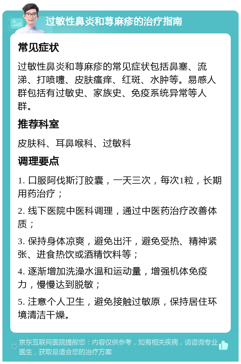 过敏性鼻炎和荨麻疹的治疗指南 常见症状 过敏性鼻炎和荨麻疹的常见症状包括鼻塞、流涕、打喷嚏、皮肤瘙痒、红斑、水肿等。易感人群包括有过敏史、家族史、免疫系统异常等人群。 推荐科室 皮肤科、耳鼻喉科、过敏科 调理要点 1. 口服阿伐斯汀胶囊，一天三次，每次1粒，长期用药治疗； 2. 线下医院中医科调理，通过中医药治疗改善体质； 3. 保持身体凉爽，避免出汗，避免受热、精神紧张、进食热饮或酒精饮料等； 4. 逐渐增加洗澡水温和运动量，增强机体免疫力，慢慢达到脱敏； 5. 注意个人卫生，避免接触过敏原，保持居住环境清洁干燥。