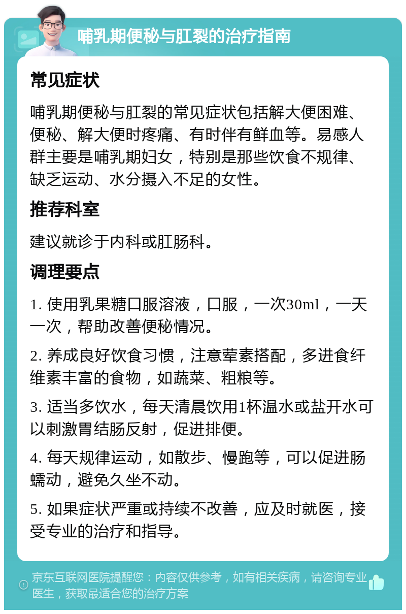 哺乳期便秘与肛裂的治疗指南 常见症状 哺乳期便秘与肛裂的常见症状包括解大便困难、便秘、解大便时疼痛、有时伴有鲜血等。易感人群主要是哺乳期妇女，特别是那些饮食不规律、缺乏运动、水分摄入不足的女性。 推荐科室 建议就诊于内科或肛肠科。 调理要点 1. 使用乳果糖口服溶液，口服，一次30ml，一天一次，帮助改善便秘情况。 2. 养成良好饮食习惯，注意荤素搭配，多进食纤维素丰富的食物，如蔬菜、粗粮等。 3. 适当多饮水，每天清晨饮用1杯温水或盐开水可以刺激胃结肠反射，促进排便。 4. 每天规律运动，如散步、慢跑等，可以促进肠蠕动，避免久坐不动。 5. 如果症状严重或持续不改善，应及时就医，接受专业的治疗和指导。