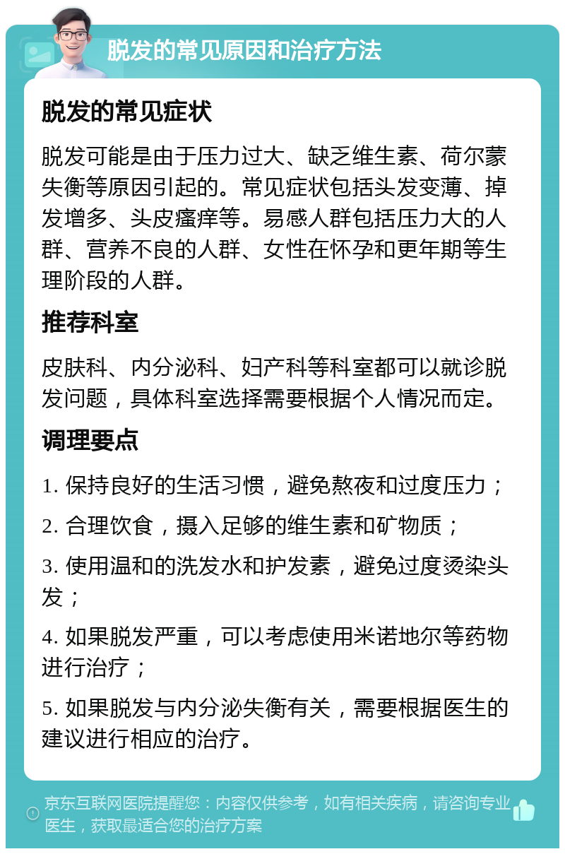 脱发的常见原因和治疗方法 脱发的常见症状 脱发可能是由于压力过大、缺乏维生素、荷尔蒙失衡等原因引起的。常见症状包括头发变薄、掉发增多、头皮瘙痒等。易感人群包括压力大的人群、营养不良的人群、女性在怀孕和更年期等生理阶段的人群。 推荐科室 皮肤科、内分泌科、妇产科等科室都可以就诊脱发问题，具体科室选择需要根据个人情况而定。 调理要点 1. 保持良好的生活习惯，避免熬夜和过度压力； 2. 合理饮食，摄入足够的维生素和矿物质； 3. 使用温和的洗发水和护发素，避免过度烫染头发； 4. 如果脱发严重，可以考虑使用米诺地尔等药物进行治疗； 5. 如果脱发与内分泌失衡有关，需要根据医生的建议进行相应的治疗。