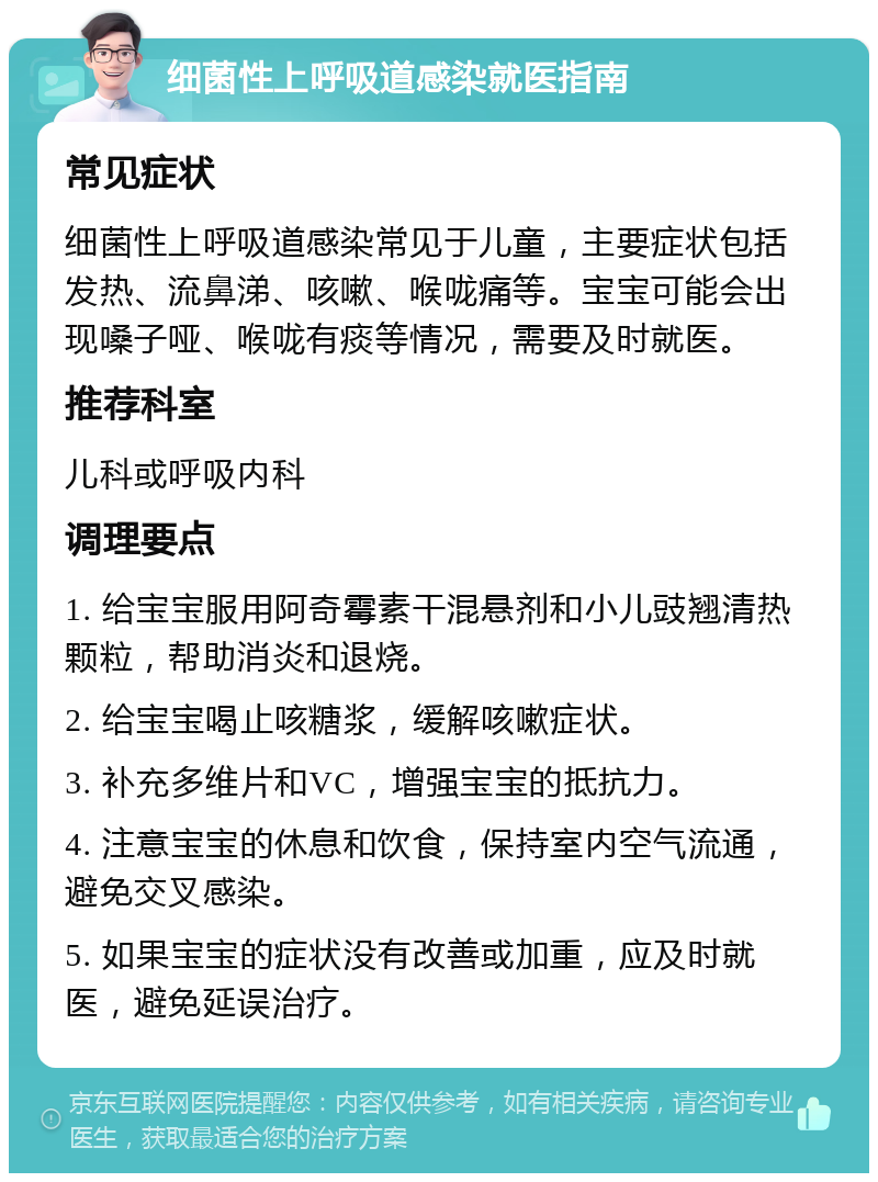 细菌性上呼吸道感染就医指南 常见症状 细菌性上呼吸道感染常见于儿童，主要症状包括发热、流鼻涕、咳嗽、喉咙痛等。宝宝可能会出现嗓子哑、喉咙有痰等情况，需要及时就医。 推荐科室 儿科或呼吸内科 调理要点 1. 给宝宝服用阿奇霉素干混悬剂和小儿豉翘清热颗粒，帮助消炎和退烧。 2. 给宝宝喝止咳糖浆，缓解咳嗽症状。 3. 补充多维片和VC，增强宝宝的抵抗力。 4. 注意宝宝的休息和饮食，保持室内空气流通，避免交叉感染。 5. 如果宝宝的症状没有改善或加重，应及时就医，避免延误治疗。