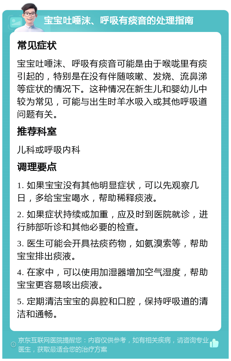 宝宝吐唾沫、呼吸有痰音的处理指南 常见症状 宝宝吐唾沫、呼吸有痰音可能是由于喉咙里有痰引起的，特别是在没有伴随咳嗽、发烧、流鼻涕等症状的情况下。这种情况在新生儿和婴幼儿中较为常见，可能与出生时羊水吸入或其他呼吸道问题有关。 推荐科室 儿科或呼吸内科 调理要点 1. 如果宝宝没有其他明显症状，可以先观察几日，多给宝宝喝水，帮助稀释痰液。 2. 如果症状持续或加重，应及时到医院就诊，进行肺部听诊和其他必要的检查。 3. 医生可能会开具祛痰药物，如氨溴索等，帮助宝宝排出痰液。 4. 在家中，可以使用加湿器增加空气湿度，帮助宝宝更容易咳出痰液。 5. 定期清洁宝宝的鼻腔和口腔，保持呼吸道的清洁和通畅。