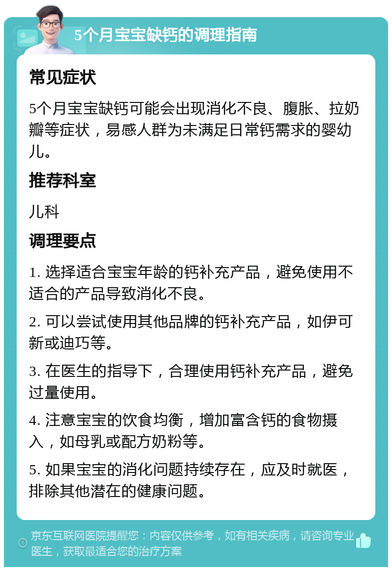 5个月宝宝缺钙的调理指南 常见症状 5个月宝宝缺钙可能会出现消化不良、腹胀、拉奶瓣等症状，易感人群为未满足日常钙需求的婴幼儿。 推荐科室 儿科 调理要点 1. 选择适合宝宝年龄的钙补充产品，避免使用不适合的产品导致消化不良。 2. 可以尝试使用其他品牌的钙补充产品，如伊可新或迪巧等。 3. 在医生的指导下，合理使用钙补充产品，避免过量使用。 4. 注意宝宝的饮食均衡，增加富含钙的食物摄入，如母乳或配方奶粉等。 5. 如果宝宝的消化问题持续存在，应及时就医，排除其他潜在的健康问题。