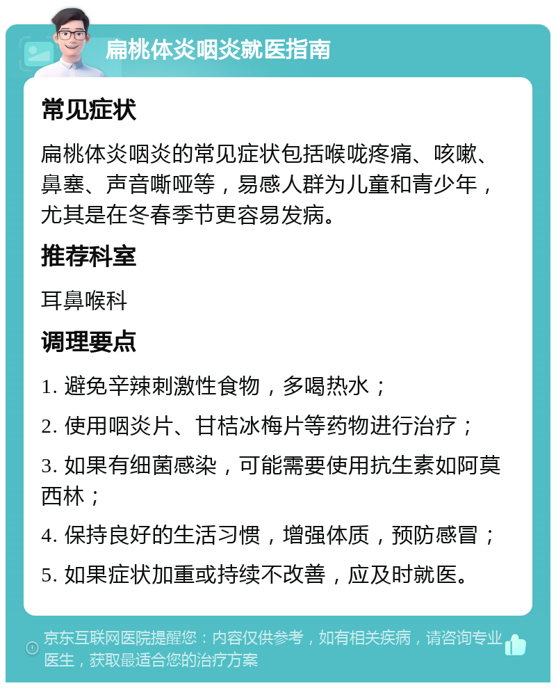 扁桃体炎咽炎就医指南 常见症状 扁桃体炎咽炎的常见症状包括喉咙疼痛、咳嗽、鼻塞、声音嘶哑等，易感人群为儿童和青少年，尤其是在冬春季节更容易发病。 推荐科室 耳鼻喉科 调理要点 1. 避免辛辣刺激性食物，多喝热水； 2. 使用咽炎片、甘桔冰梅片等药物进行治疗； 3. 如果有细菌感染，可能需要使用抗生素如阿莫西林； 4. 保持良好的生活习惯，增强体质，预防感冒； 5. 如果症状加重或持续不改善，应及时就医。