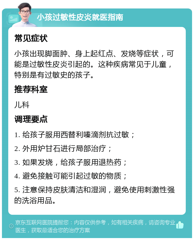 小孩过敏性皮炎就医指南 常见症状 小孩出现脚面肿、身上起红点、发烧等症状，可能是过敏性皮炎引起的。这种疾病常见于儿童，特别是有过敏史的孩子。 推荐科室 儿科 调理要点 1. 给孩子服用西替利嗪滴剂抗过敏； 2. 外用炉甘石进行局部治疗； 3. 如果发烧，给孩子服用退热药； 4. 避免接触可能引起过敏的物质； 5. 注意保持皮肤清洁和湿润，避免使用刺激性强的洗浴用品。