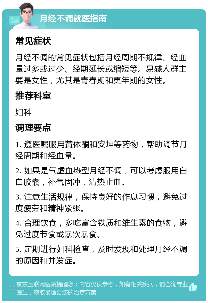 月经不调就医指南 常见症状 月经不调的常见症状包括月经周期不规律、经血量过多或过少、经期延长或缩短等。易感人群主要是女性，尤其是青春期和更年期的女性。 推荐科室 妇科 调理要点 1. 遵医嘱服用黄体酮和安坤等药物，帮助调节月经周期和经血量。 2. 如果是气虚血热型月经不调，可以考虑服用白白胶囊，补气固冲，清热止血。 3. 注意生活规律，保持良好的作息习惯，避免过度疲劳和精神紧张。 4. 合理饮食，多吃富含铁质和维生素的食物，避免过度节食或暴饮暴食。 5. 定期进行妇科检查，及时发现和处理月经不调的原因和并发症。