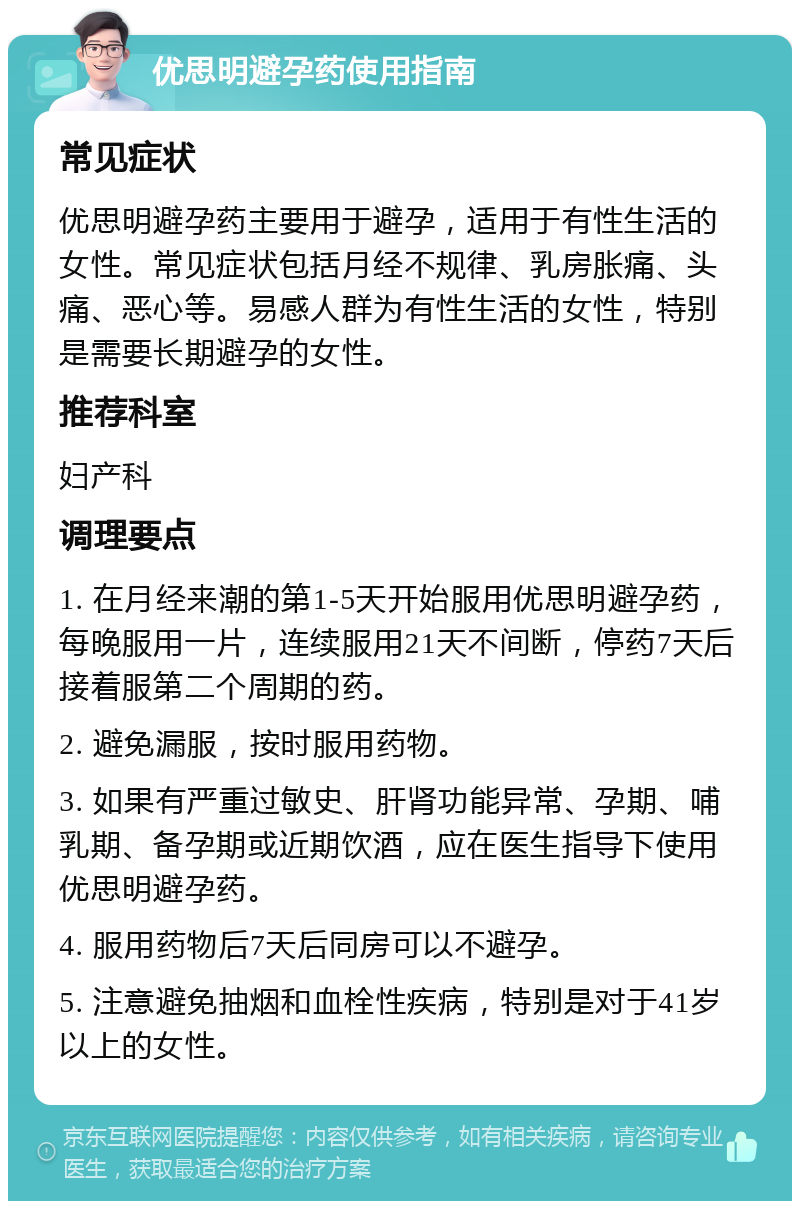 优思明避孕药使用指南 常见症状 优思明避孕药主要用于避孕，适用于有性生活的女性。常见症状包括月经不规律、乳房胀痛、头痛、恶心等。易感人群为有性生活的女性，特别是需要长期避孕的女性。 推荐科室 妇产科 调理要点 1. 在月经来潮的第1-5天开始服用优思明避孕药，每晚服用一片，连续服用21天不间断，停药7天后接着服第二个周期的药。 2. 避免漏服，按时服用药物。 3. 如果有严重过敏史、肝肾功能异常、孕期、哺乳期、备孕期或近期饮酒，应在医生指导下使用优思明避孕药。 4. 服用药物后7天后同房可以不避孕。 5. 注意避免抽烟和血栓性疾病，特别是对于41岁以上的女性。