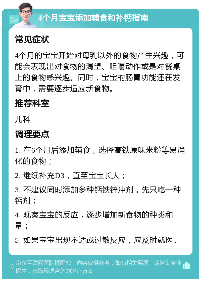 4个月宝宝添加辅食和补钙指南 常见症状 4个月的宝宝开始对母乳以外的食物产生兴趣，可能会表现出对食物的渴望、咀嚼动作或是对餐桌上的食物感兴趣。同时，宝宝的肠胃功能还在发育中，需要逐步适应新食物。 推荐科室 儿科 调理要点 1. 在6个月后添加辅食，选择高铁原味米粉等易消化的食物； 2. 继续补充D3，直至宝宝长大； 3. 不建议同时添加多种钙铁锌冲剂，先只吃一种钙剂； 4. 观察宝宝的反应，逐步增加新食物的种类和量； 5. 如果宝宝出现不适或过敏反应，应及时就医。