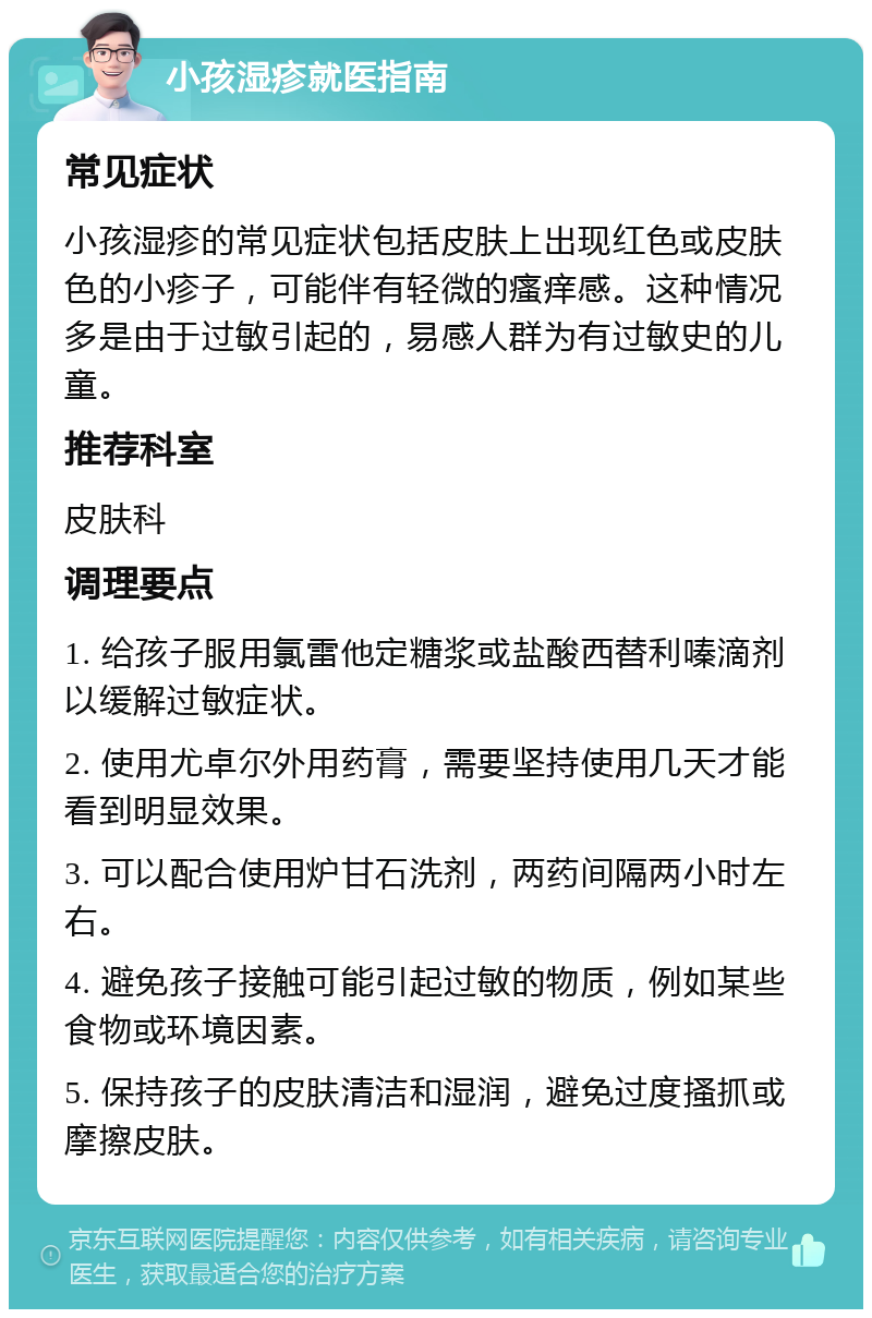 小孩湿疹就医指南 常见症状 小孩湿疹的常见症状包括皮肤上出现红色或皮肤色的小疹子，可能伴有轻微的瘙痒感。这种情况多是由于过敏引起的，易感人群为有过敏史的儿童。 推荐科室 皮肤科 调理要点 1. 给孩子服用氯雷他定糖浆或盐酸西替利嗪滴剂以缓解过敏症状。 2. 使用尤卓尔外用药膏，需要坚持使用几天才能看到明显效果。 3. 可以配合使用炉甘石洗剂，两药间隔两小时左右。 4. 避免孩子接触可能引起过敏的物质，例如某些食物或环境因素。 5. 保持孩子的皮肤清洁和湿润，避免过度搔抓或摩擦皮肤。