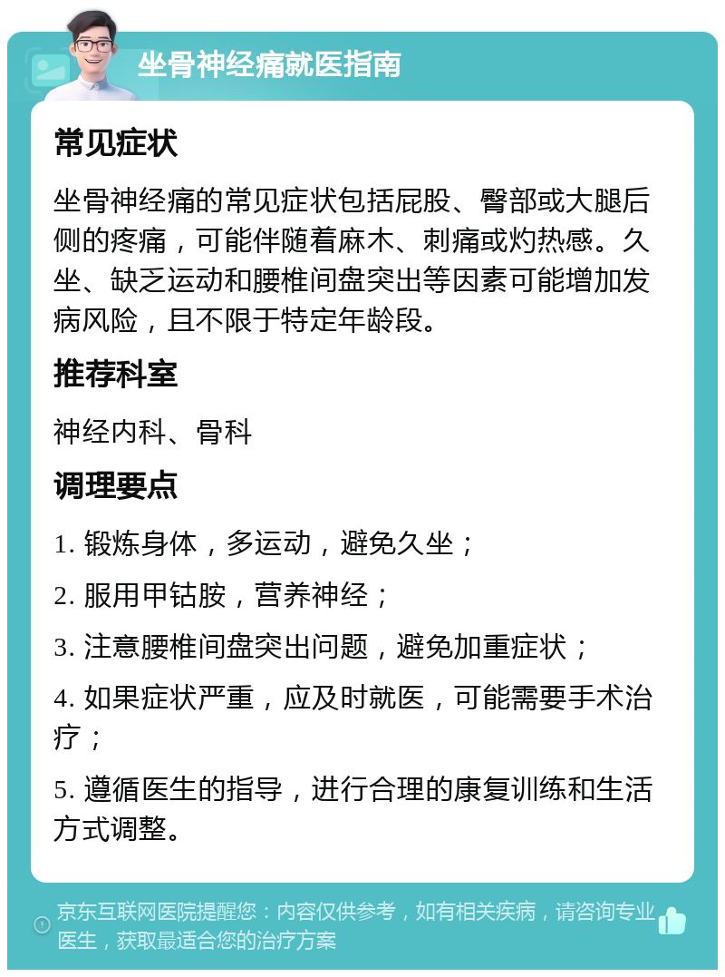 坐骨神经痛就医指南 常见症状 坐骨神经痛的常见症状包括屁股、臀部或大腿后侧的疼痛，可能伴随着麻木、刺痛或灼热感。久坐、缺乏运动和腰椎间盘突出等因素可能增加发病风险，且不限于特定年龄段。 推荐科室 神经内科、骨科 调理要点 1. 锻炼身体，多运动，避免久坐； 2. 服用甲钴胺，营养神经； 3. 注意腰椎间盘突出问题，避免加重症状； 4. 如果症状严重，应及时就医，可能需要手术治疗； 5. 遵循医生的指导，进行合理的康复训练和生活方式调整。