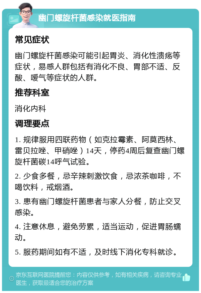 幽门螺旋杆菌感染就医指南 常见症状 幽门螺旋杆菌感染可能引起胃炎、消化性溃疡等症状，易感人群包括有消化不良、胃部不适、反酸、嗳气等症状的人群。 推荐科室 消化内科 调理要点 1. 规律服用四联药物（如克拉霉素、阿莫西林、雷贝拉唑、甲硝唑）14天，停药4周后复查幽门螺旋杆菌碳14呼气试验。 2. 少食多餐，忌辛辣刺激饮食，忌浓茶咖啡，不喝饮料，戒烟酒。 3. 患有幽门螺旋杆菌患者与家人分餐，防止交叉感染。 4. 注意休息，避免劳累，适当运动，促进胃肠蠕动。 5. 服药期间如有不适，及时线下消化专科就诊。