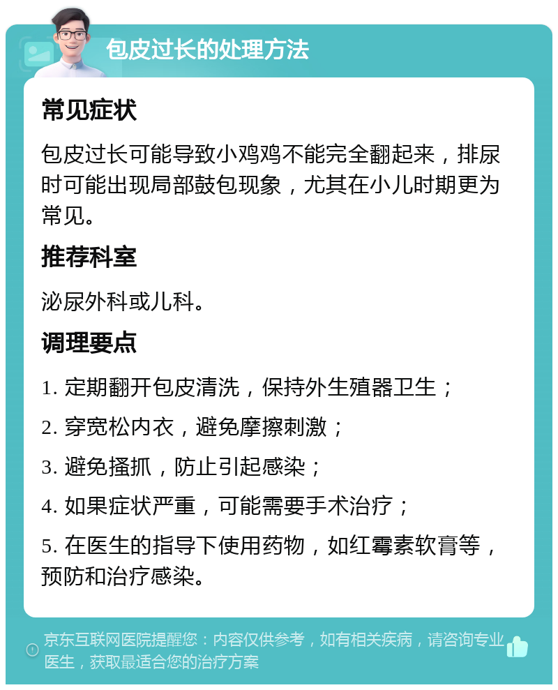 包皮过长的处理方法 常见症状 包皮过长可能导致小鸡鸡不能完全翻起来，排尿时可能出现局部鼓包现象，尤其在小儿时期更为常见。 推荐科室 泌尿外科或儿科。 调理要点 1. 定期翻开包皮清洗，保持外生殖器卫生； 2. 穿宽松内衣，避免摩擦刺激； 3. 避免搔抓，防止引起感染； 4. 如果症状严重，可能需要手术治疗； 5. 在医生的指导下使用药物，如红霉素软膏等，预防和治疗感染。