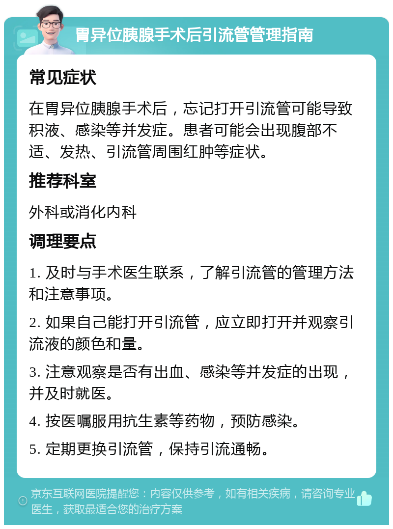 胃异位胰腺手术后引流管管理指南 常见症状 在胃异位胰腺手术后，忘记打开引流管可能导致积液、感染等并发症。患者可能会出现腹部不适、发热、引流管周围红肿等症状。 推荐科室 外科或消化内科 调理要点 1. 及时与手术医生联系，了解引流管的管理方法和注意事项。 2. 如果自己能打开引流管，应立即打开并观察引流液的颜色和量。 3. 注意观察是否有出血、感染等并发症的出现，并及时就医。 4. 按医嘱服用抗生素等药物，预防感染。 5. 定期更换引流管，保持引流通畅。