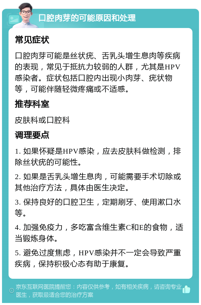 口腔肉芽的可能原因和处理 常见症状 口腔肉芽可能是丝状疣、舌乳头增生息肉等疾病的表现，常见于抵抗力较弱的人群，尤其是HPV感染者。症状包括口腔内出现小肉芽、疣状物等，可能伴随轻微疼痛或不适感。 推荐科室 皮肤科或口腔科 调理要点 1. 如果怀疑是HPV感染，应去皮肤科做检测，排除丝状疣的可能性。 2. 如果是舌乳头增生息肉，可能需要手术切除或其他治疗方法，具体由医生决定。 3. 保持良好的口腔卫生，定期刷牙、使用漱口水等。 4. 加强免疫力，多吃富含维生素C和E的食物，适当锻炼身体。 5. 避免过度焦虑，HPV感染并不一定会导致严重疾病，保持积极心态有助于康复。