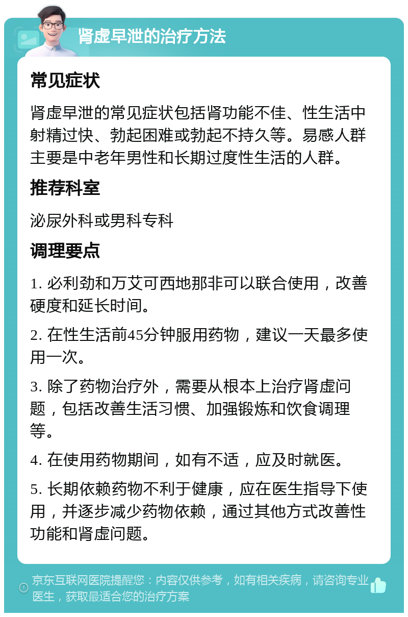 肾虚早泄的治疗方法 常见症状 肾虚早泄的常见症状包括肾功能不佳、性生活中射精过快、勃起困难或勃起不持久等。易感人群主要是中老年男性和长期过度性生活的人群。 推荐科室 泌尿外科或男科专科 调理要点 1. 必利劲和万艾可西地那非可以联合使用，改善硬度和延长时间。 2. 在性生活前45分钟服用药物，建议一天最多使用一次。 3. 除了药物治疗外，需要从根本上治疗肾虚问题，包括改善生活习惯、加强锻炼和饮食调理等。 4. 在使用药物期间，如有不适，应及时就医。 5. 长期依赖药物不利于健康，应在医生指导下使用，并逐步减少药物依赖，通过其他方式改善性功能和肾虚问题。