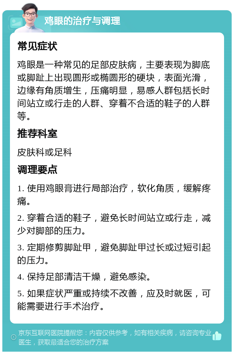 鸡眼的治疗与调理 常见症状 鸡眼是一种常见的足部皮肤病，主要表现为脚底或脚趾上出现圆形或椭圆形的硬块，表面光滑，边缘有角质增生，压痛明显，易感人群包括长时间站立或行走的人群、穿着不合适的鞋子的人群等。 推荐科室 皮肤科或足科 调理要点 1. 使用鸡眼膏进行局部治疗，软化角质，缓解疼痛。 2. 穿着合适的鞋子，避免长时间站立或行走，减少对脚部的压力。 3. 定期修剪脚趾甲，避免脚趾甲过长或过短引起的压力。 4. 保持足部清洁干燥，避免感染。 5. 如果症状严重或持续不改善，应及时就医，可能需要进行手术治疗。