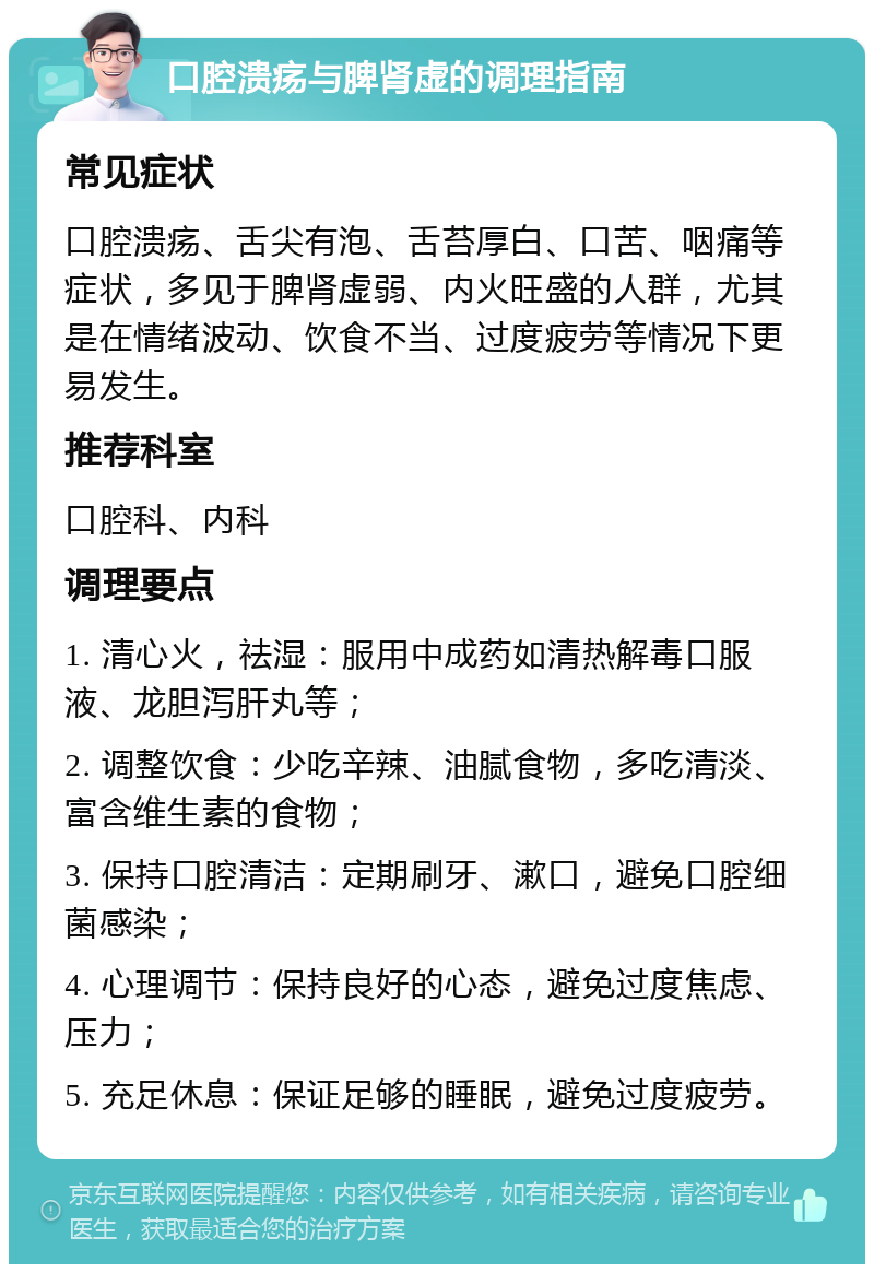 口腔溃疡与脾肾虚的调理指南 常见症状 口腔溃疡、舌尖有泡、舌苔厚白、口苦、咽痛等症状，多见于脾肾虚弱、内火旺盛的人群，尤其是在情绪波动、饮食不当、过度疲劳等情况下更易发生。 推荐科室 口腔科、内科 调理要点 1. 清心火，祛湿：服用中成药如清热解毒口服液、龙胆泻肝丸等； 2. 调整饮食：少吃辛辣、油腻食物，多吃清淡、富含维生素的食物； 3. 保持口腔清洁：定期刷牙、漱口，避免口腔细菌感染； 4. 心理调节：保持良好的心态，避免过度焦虑、压力； 5. 充足休息：保证足够的睡眠，避免过度疲劳。