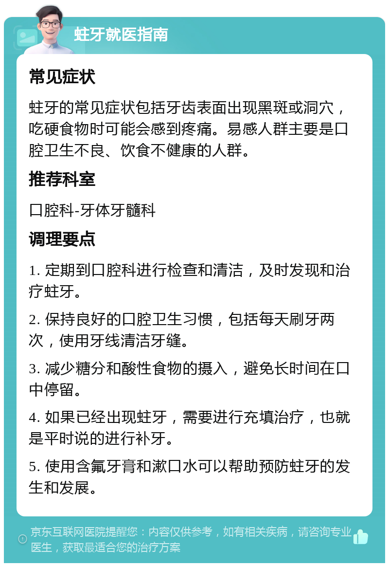 蛀牙就医指南 常见症状 蛀牙的常见症状包括牙齿表面出现黑斑或洞穴，吃硬食物时可能会感到疼痛。易感人群主要是口腔卫生不良、饮食不健康的人群。 推荐科室 口腔科-牙体牙髓科 调理要点 1. 定期到口腔科进行检查和清洁，及时发现和治疗蛀牙。 2. 保持良好的口腔卫生习惯，包括每天刷牙两次，使用牙线清洁牙缝。 3. 减少糖分和酸性食物的摄入，避免长时间在口中停留。 4. 如果已经出现蛀牙，需要进行充填治疗，也就是平时说的进行补牙。 5. 使用含氟牙膏和漱口水可以帮助预防蛀牙的发生和发展。