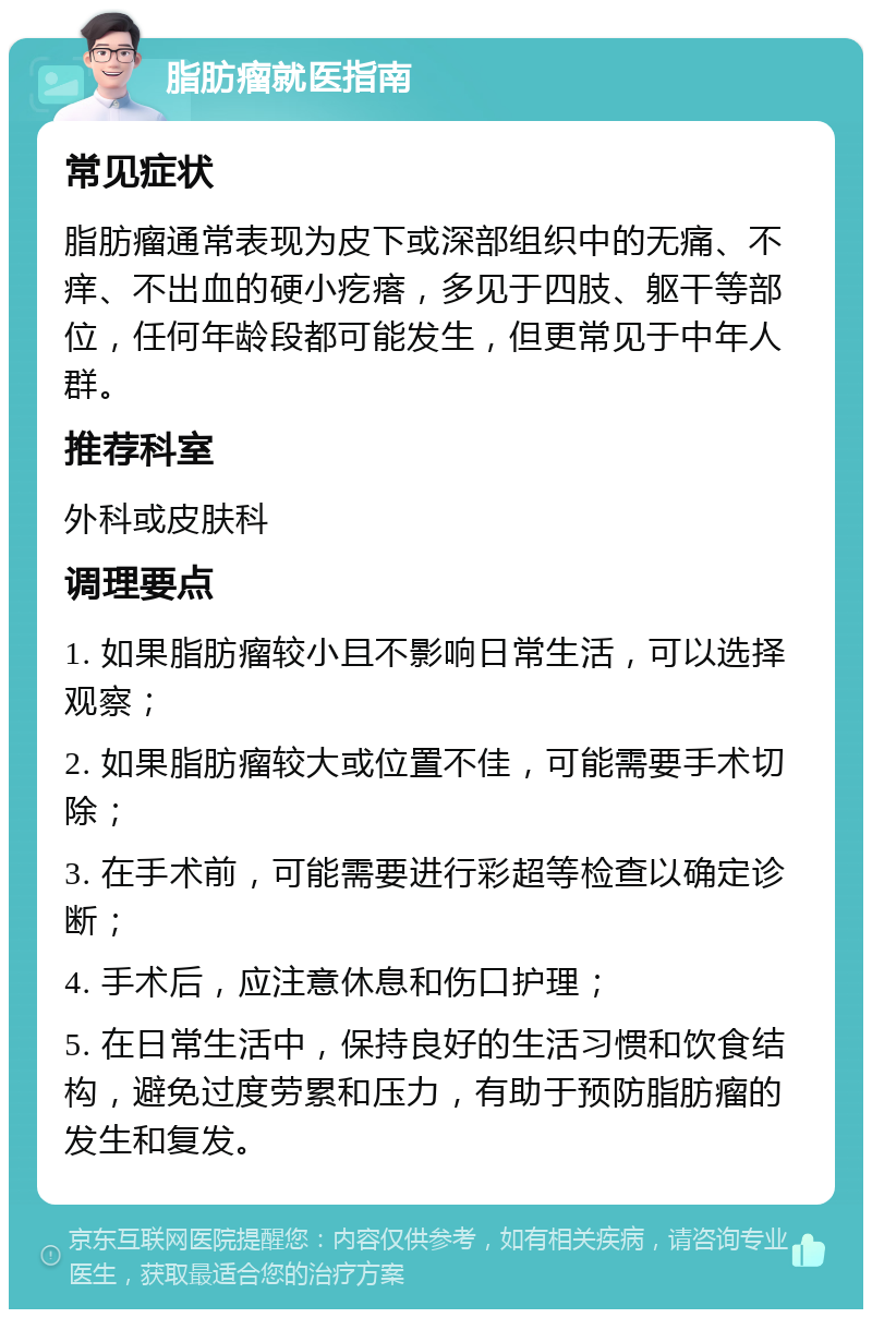 脂肪瘤就医指南 常见症状 脂肪瘤通常表现为皮下或深部组织中的无痛、不痒、不出血的硬小疙瘩，多见于四肢、躯干等部位，任何年龄段都可能发生，但更常见于中年人群。 推荐科室 外科或皮肤科 调理要点 1. 如果脂肪瘤较小且不影响日常生活，可以选择观察； 2. 如果脂肪瘤较大或位置不佳，可能需要手术切除； 3. 在手术前，可能需要进行彩超等检查以确定诊断； 4. 手术后，应注意休息和伤口护理； 5. 在日常生活中，保持良好的生活习惯和饮食结构，避免过度劳累和压力，有助于预防脂肪瘤的发生和复发。