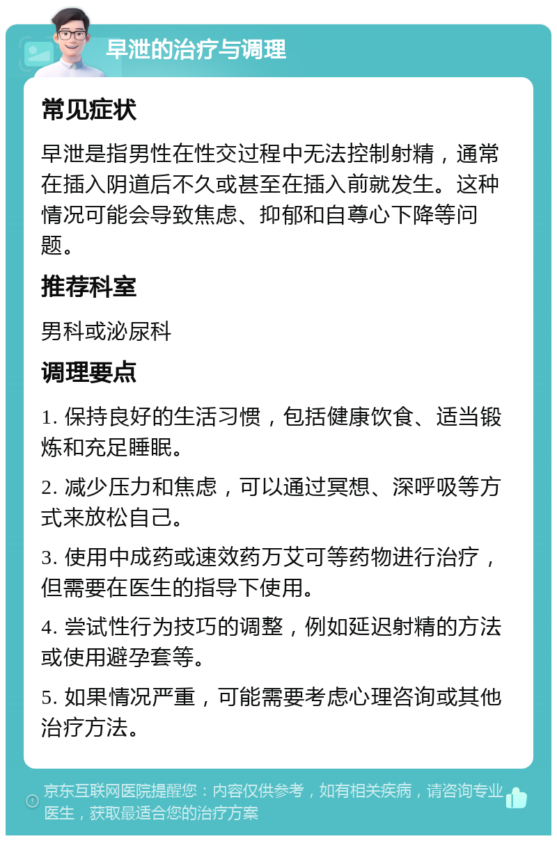 早泄的治疗与调理 常见症状 早泄是指男性在性交过程中无法控制射精，通常在插入阴道后不久或甚至在插入前就发生。这种情况可能会导致焦虑、抑郁和自尊心下降等问题。 推荐科室 男科或泌尿科 调理要点 1. 保持良好的生活习惯，包括健康饮食、适当锻炼和充足睡眠。 2. 减少压力和焦虑，可以通过冥想、深呼吸等方式来放松自己。 3. 使用中成药或速效药万艾可等药物进行治疗，但需要在医生的指导下使用。 4. 尝试性行为技巧的调整，例如延迟射精的方法或使用避孕套等。 5. 如果情况严重，可能需要考虑心理咨询或其他治疗方法。