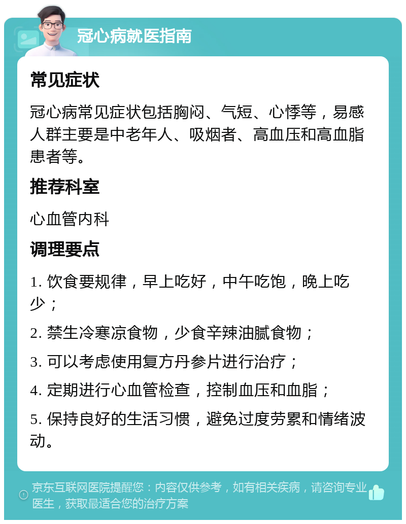 冠心病就医指南 常见症状 冠心病常见症状包括胸闷、气短、心悸等，易感人群主要是中老年人、吸烟者、高血压和高血脂患者等。 推荐科室 心血管内科 调理要点 1. 饮食要规律，早上吃好，中午吃饱，晚上吃少； 2. 禁生冷寒凉食物，少食辛辣油腻食物； 3. 可以考虑使用复方丹参片进行治疗； 4. 定期进行心血管检查，控制血压和血脂； 5. 保持良好的生活习惯，避免过度劳累和情绪波动。