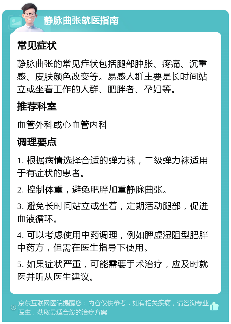 静脉曲张就医指南 常见症状 静脉曲张的常见症状包括腿部肿胀、疼痛、沉重感、皮肤颜色改变等。易感人群主要是长时间站立或坐着工作的人群、肥胖者、孕妇等。 推荐科室 血管外科或心血管内科 调理要点 1. 根据病情选择合适的弹力袜，二级弹力袜适用于有症状的患者。 2. 控制体重，避免肥胖加重静脉曲张。 3. 避免长时间站立或坐着，定期活动腿部，促进血液循环。 4. 可以考虑使用中药调理，例如脾虚湿阻型肥胖中药方，但需在医生指导下使用。 5. 如果症状严重，可能需要手术治疗，应及时就医并听从医生建议。