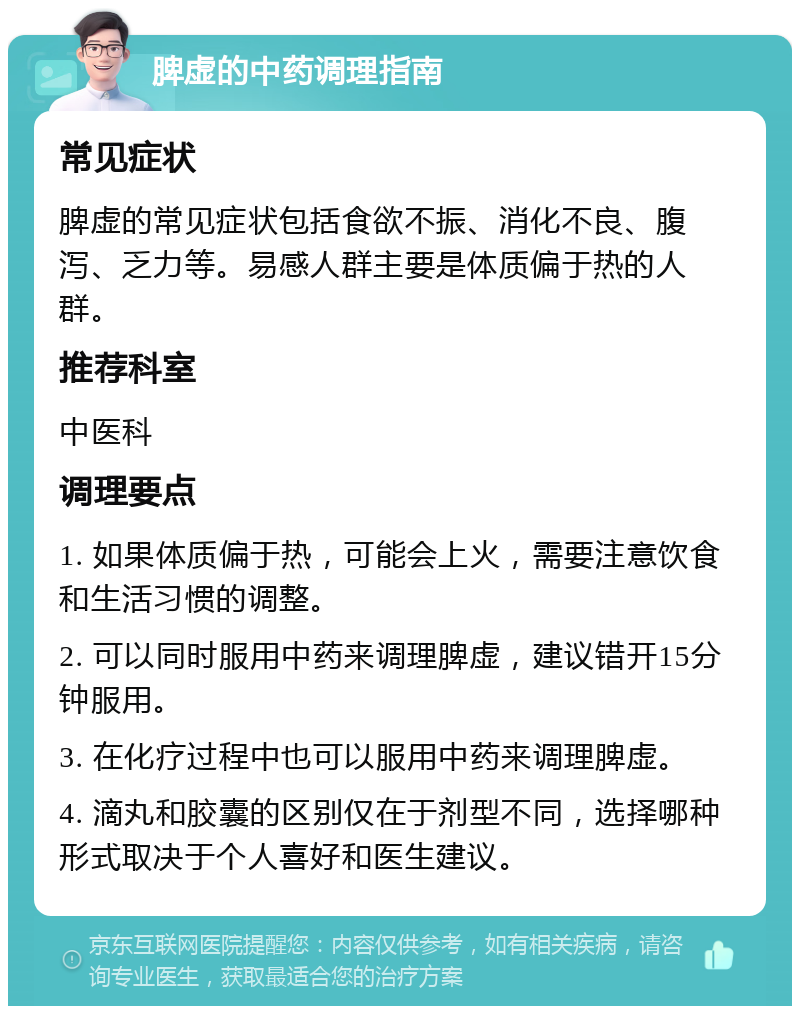 脾虚的中药调理指南 常见症状 脾虚的常见症状包括食欲不振、消化不良、腹泻、乏力等。易感人群主要是体质偏于热的人群。 推荐科室 中医科 调理要点 1. 如果体质偏于热，可能会上火，需要注意饮食和生活习惯的调整。 2. 可以同时服用中药来调理脾虚，建议错开15分钟服用。 3. 在化疗过程中也可以服用中药来调理脾虚。 4. 滴丸和胶囊的区别仅在于剂型不同，选择哪种形式取决于个人喜好和医生建议。