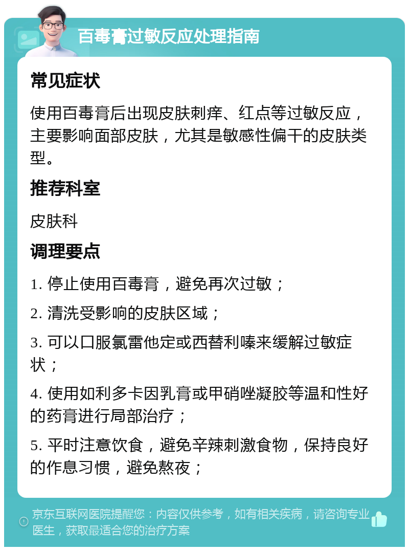 百毒膏过敏反应处理指南 常见症状 使用百毒膏后出现皮肤刺痒、红点等过敏反应，主要影响面部皮肤，尤其是敏感性偏干的皮肤类型。 推荐科室 皮肤科 调理要点 1. 停止使用百毒膏，避免再次过敏； 2. 清洗受影响的皮肤区域； 3. 可以口服氯雷他定或西替利嗪来缓解过敏症状； 4. 使用如利多卡因乳膏或甲硝唑凝胶等温和性好的药膏进行局部治疗； 5. 平时注意饮食，避免辛辣刺激食物，保持良好的作息习惯，避免熬夜；