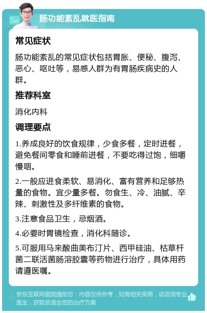 肠功能紊乱就医指南 常见症状 肠功能紊乱的常见症状包括胃胀、便秘、腹泻、恶心、呕吐等，易感人群为有胃肠疾病史的人群。 推荐科室 消化内科 调理要点 1.养成良好的饮食规律，少食多餐，定时进餐，避免餐间零食和睡前进餐，不要吃得过饱，细嚼慢咽。 2.一般应进食柔软、易消化、富有营养和足够热量的食物。宜少量多餐。勿食生、冷、油腻、辛辣、刺激性及多纤维素的食物。 3.注意食品卫生，忌烟酒。 4.必要时胃镜检查，消化科随诊。 5.可服用马来酸曲美布汀片、西甲硅油、枯草杆菌二联活菌肠溶胶囊等药物进行治疗，具体用药请遵医嘱。