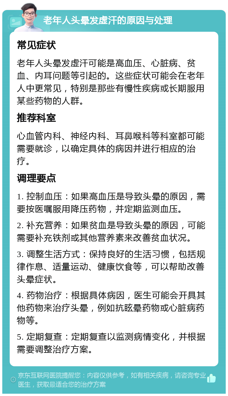 老年人头晕发虚汗的原因与处理 常见症状 老年人头晕发虚汗可能是高血压、心脏病、贫血、内耳问题等引起的。这些症状可能会在老年人中更常见，特别是那些有慢性疾病或长期服用某些药物的人群。 推荐科室 心血管内科、神经内科、耳鼻喉科等科室都可能需要就诊，以确定具体的病因并进行相应的治疗。 调理要点 1. 控制血压：如果高血压是导致头晕的原因，需要按医嘱服用降压药物，并定期监测血压。 2. 补充营养：如果贫血是导致头晕的原因，可能需要补充铁剂或其他营养素来改善贫血状况。 3. 调整生活方式：保持良好的生活习惯，包括规律作息、适量运动、健康饮食等，可以帮助改善头晕症状。 4. 药物治疗：根据具体病因，医生可能会开具其他药物来治疗头晕，例如抗眩晕药物或心脏病药物等。 5. 定期复查：定期复查以监测病情变化，并根据需要调整治疗方案。