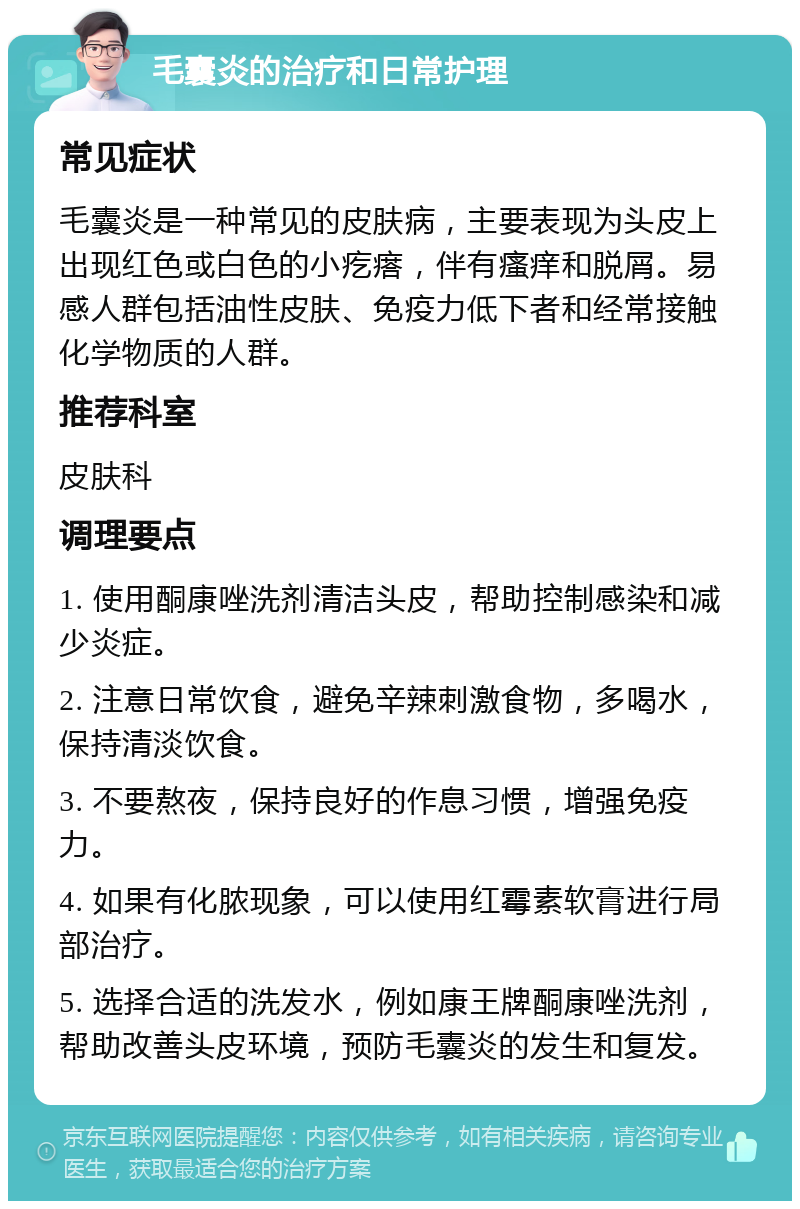 毛囊炎的治疗和日常护理 常见症状 毛囊炎是一种常见的皮肤病，主要表现为头皮上出现红色或白色的小疙瘩，伴有瘙痒和脱屑。易感人群包括油性皮肤、免疫力低下者和经常接触化学物质的人群。 推荐科室 皮肤科 调理要点 1. 使用酮康唑洗剂清洁头皮，帮助控制感染和减少炎症。 2. 注意日常饮食，避免辛辣刺激食物，多喝水，保持清淡饮食。 3. 不要熬夜，保持良好的作息习惯，增强免疫力。 4. 如果有化脓现象，可以使用红霉素软膏进行局部治疗。 5. 选择合适的洗发水，例如康王牌酮康唑洗剂，帮助改善头皮环境，预防毛囊炎的发生和复发。