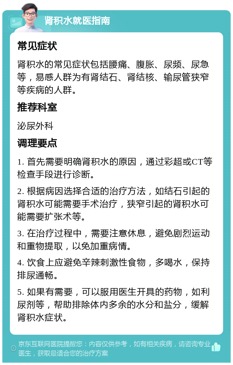 肾积水就医指南 常见症状 肾积水的常见症状包括腰痛、腹胀、尿频、尿急等，易感人群为有肾结石、肾结核、输尿管狭窄等疾病的人群。 推荐科室 泌尿外科 调理要点 1. 首先需要明确肾积水的原因，通过彩超或CT等检查手段进行诊断。 2. 根据病因选择合适的治疗方法，如结石引起的肾积水可能需要手术治疗，狭窄引起的肾积水可能需要扩张术等。 3. 在治疗过程中，需要注意休息，避免剧烈运动和重物提取，以免加重病情。 4. 饮食上应避免辛辣刺激性食物，多喝水，保持排尿通畅。 5. 如果有需要，可以服用医生开具的药物，如利尿剂等，帮助排除体内多余的水分和盐分，缓解肾积水症状。