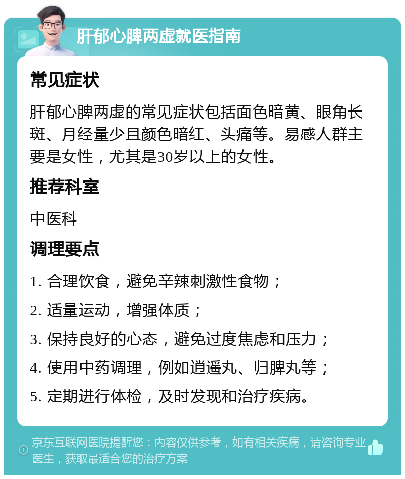 肝郁心脾两虚就医指南 常见症状 肝郁心脾两虚的常见症状包括面色暗黄、眼角长斑、月经量少且颜色暗红、头痛等。易感人群主要是女性，尤其是30岁以上的女性。 推荐科室 中医科 调理要点 1. 合理饮食，避免辛辣刺激性食物； 2. 适量运动，增强体质； 3. 保持良好的心态，避免过度焦虑和压力； 4. 使用中药调理，例如逍遥丸、归脾丸等； 5. 定期进行体检，及时发现和治疗疾病。