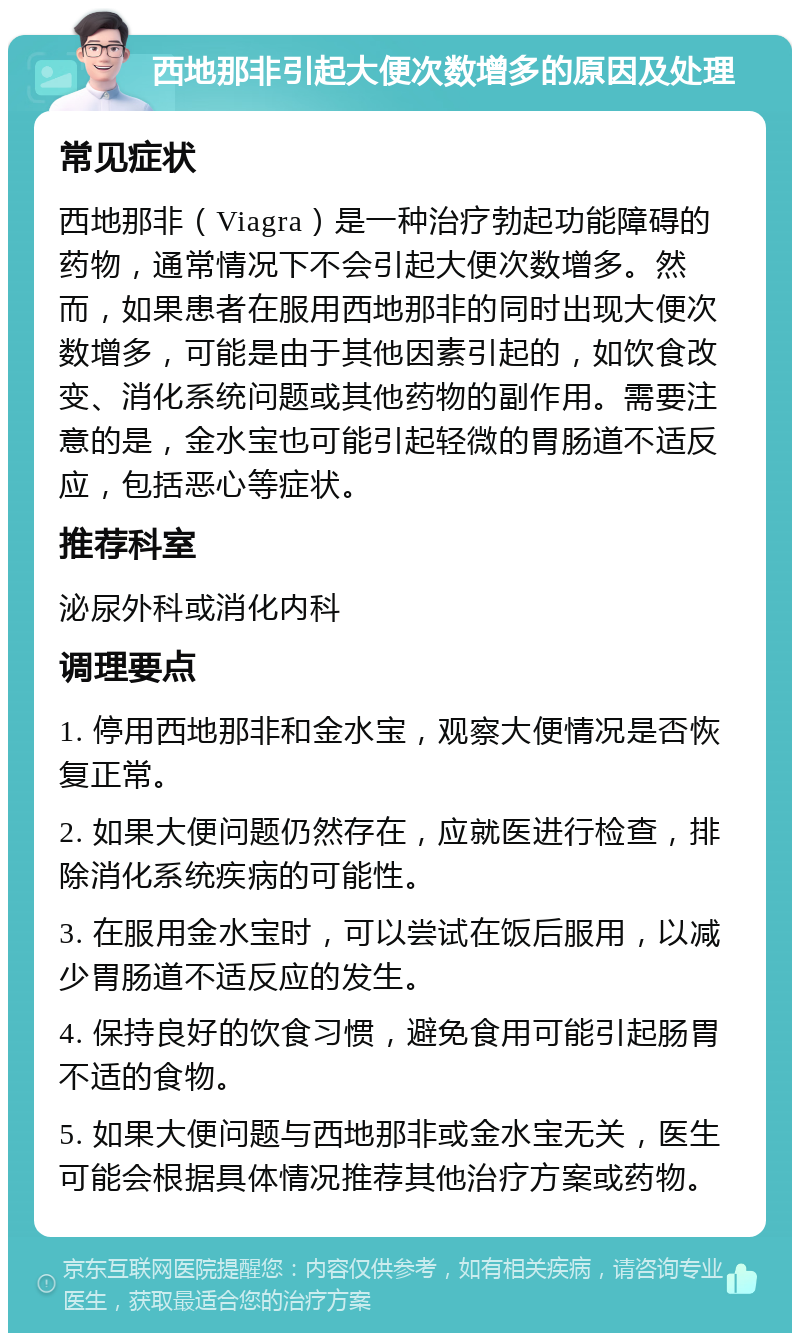 西地那非引起大便次数增多的原因及处理 常见症状 西地那非（Viagra）是一种治疗勃起功能障碍的药物，通常情况下不会引起大便次数增多。然而，如果患者在服用西地那非的同时出现大便次数增多，可能是由于其他因素引起的，如饮食改变、消化系统问题或其他药物的副作用。需要注意的是，金水宝也可能引起轻微的胃肠道不适反应，包括恶心等症状。 推荐科室 泌尿外科或消化内科 调理要点 1. 停用西地那非和金水宝，观察大便情况是否恢复正常。 2. 如果大便问题仍然存在，应就医进行检查，排除消化系统疾病的可能性。 3. 在服用金水宝时，可以尝试在饭后服用，以减少胃肠道不适反应的发生。 4. 保持良好的饮食习惯，避免食用可能引起肠胃不适的食物。 5. 如果大便问题与西地那非或金水宝无关，医生可能会根据具体情况推荐其他治疗方案或药物。