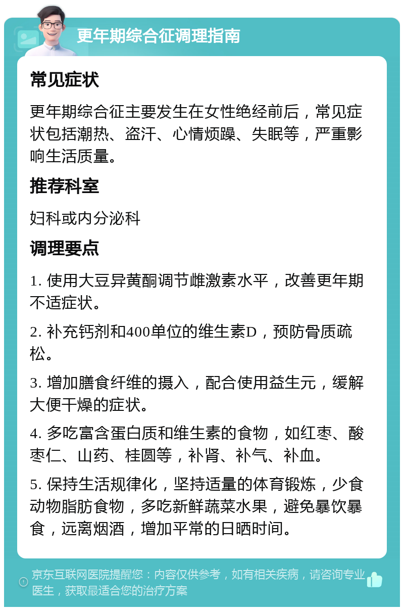 更年期综合征调理指南 常见症状 更年期综合征主要发生在女性绝经前后，常见症状包括潮热、盗汗、心情烦躁、失眠等，严重影响生活质量。 推荐科室 妇科或内分泌科 调理要点 1. 使用大豆异黄酮调节雌激素水平，改善更年期不适症状。 2. 补充钙剂和400单位的维生素D，预防骨质疏松。 3. 增加膳食纤维的摄入，配合使用益生元，缓解大便干燥的症状。 4. 多吃富含蛋白质和维生素的食物，如红枣、酸枣仁、山药、桂圆等，补肾、补气、补血。 5. 保持生活规律化，坚持适量的体育锻炼，少食动物脂肪食物，多吃新鲜蔬菜水果，避免暴饮暴食，远离烟酒，增加平常的日晒时间。