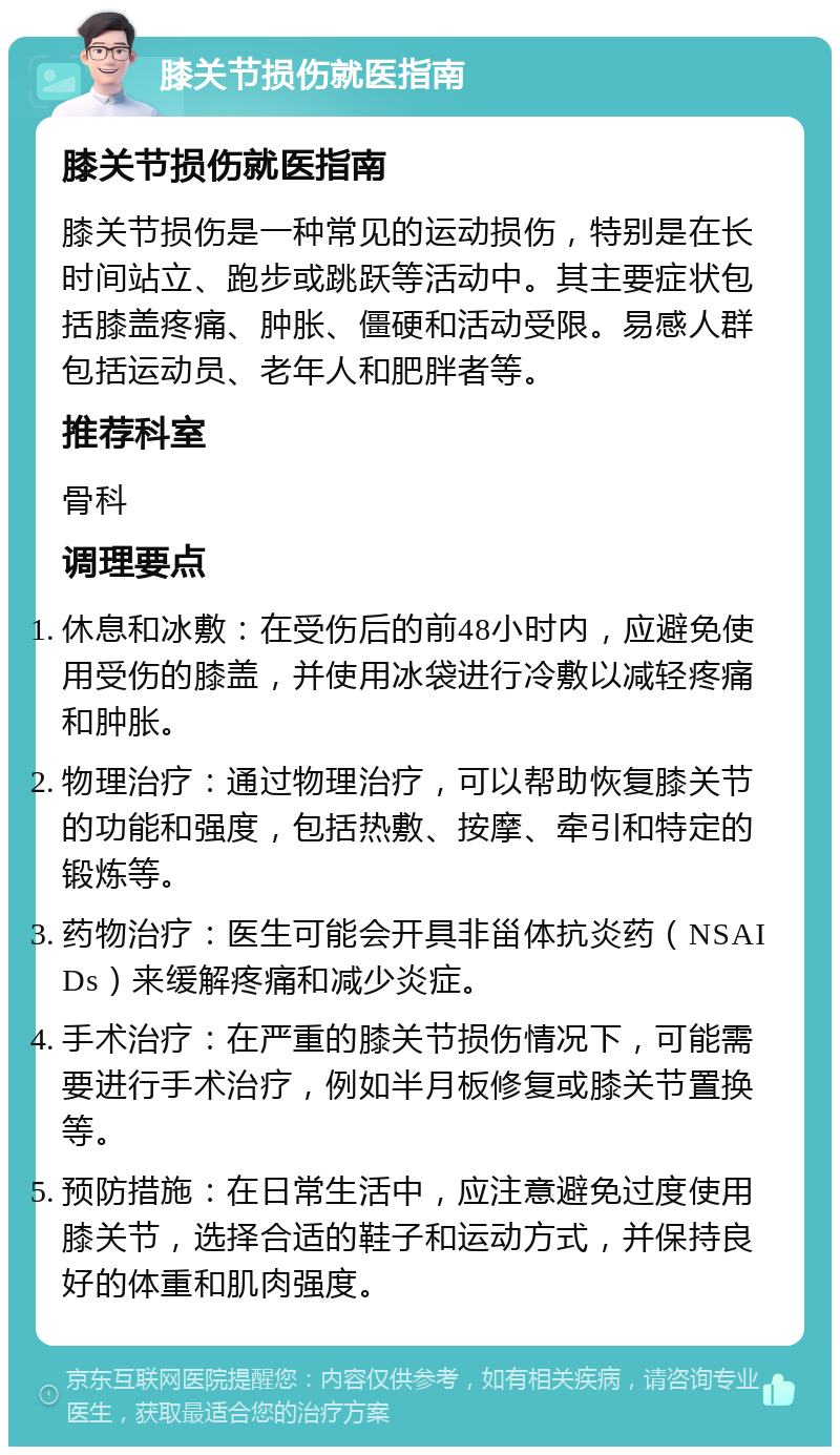 膝关节损伤就医指南 膝关节损伤就医指南 膝关节损伤是一种常见的运动损伤，特别是在长时间站立、跑步或跳跃等活动中。其主要症状包括膝盖疼痛、肿胀、僵硬和活动受限。易感人群包括运动员、老年人和肥胖者等。 推荐科室 骨科 调理要点 休息和冰敷：在受伤后的前48小时内，应避免使用受伤的膝盖，并使用冰袋进行冷敷以减轻疼痛和肿胀。 物理治疗：通过物理治疗，可以帮助恢复膝关节的功能和强度，包括热敷、按摩、牵引和特定的锻炼等。 药物治疗：医生可能会开具非甾体抗炎药（NSAIDs）来缓解疼痛和减少炎症。 手术治疗：在严重的膝关节损伤情况下，可能需要进行手术治疗，例如半月板修复或膝关节置换等。 预防措施：在日常生活中，应注意避免过度使用膝关节，选择合适的鞋子和运动方式，并保持良好的体重和肌肉强度。