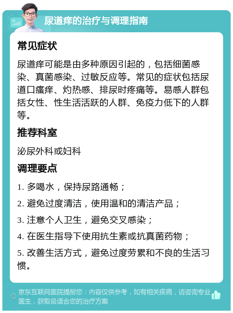 尿道痒的治疗与调理指南 常见症状 尿道痒可能是由多种原因引起的，包括细菌感染、真菌感染、过敏反应等。常见的症状包括尿道口瘙痒、灼热感、排尿时疼痛等。易感人群包括女性、性生活活跃的人群、免疫力低下的人群等。 推荐科室 泌尿外科或妇科 调理要点 1. 多喝水，保持尿路通畅； 2. 避免过度清洁，使用温和的清洁产品； 3. 注意个人卫生，避免交叉感染； 4. 在医生指导下使用抗生素或抗真菌药物； 5. 改善生活方式，避免过度劳累和不良的生活习惯。