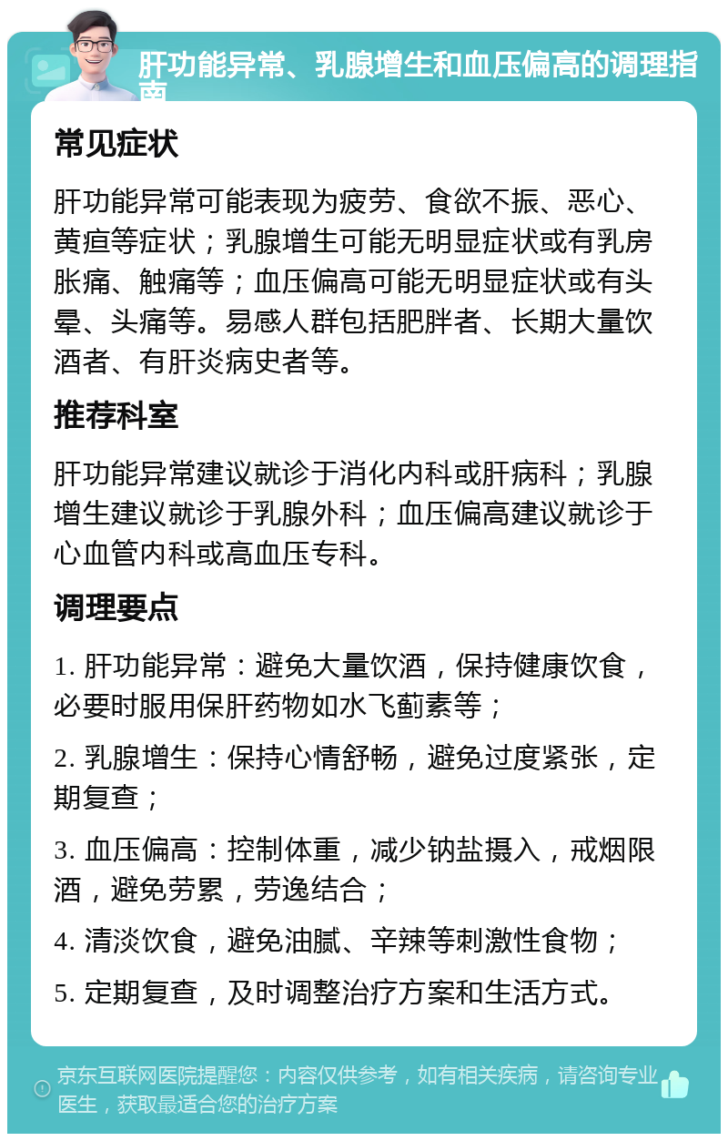 肝功能异常、乳腺增生和血压偏高的调理指南 常见症状 肝功能异常可能表现为疲劳、食欲不振、恶心、黄疸等症状；乳腺增生可能无明显症状或有乳房胀痛、触痛等；血压偏高可能无明显症状或有头晕、头痛等。易感人群包括肥胖者、长期大量饮酒者、有肝炎病史者等。 推荐科室 肝功能异常建议就诊于消化内科或肝病科；乳腺增生建议就诊于乳腺外科；血压偏高建议就诊于心血管内科或高血压专科。 调理要点 1. 肝功能异常：避免大量饮酒，保持健康饮食，必要时服用保肝药物如水飞蓟素等； 2. 乳腺增生：保持心情舒畅，避免过度紧张，定期复查； 3. 血压偏高：控制体重，减少钠盐摄入，戒烟限酒，避免劳累，劳逸结合； 4. 清淡饮食，避免油腻、辛辣等刺激性食物； 5. 定期复查，及时调整治疗方案和生活方式。