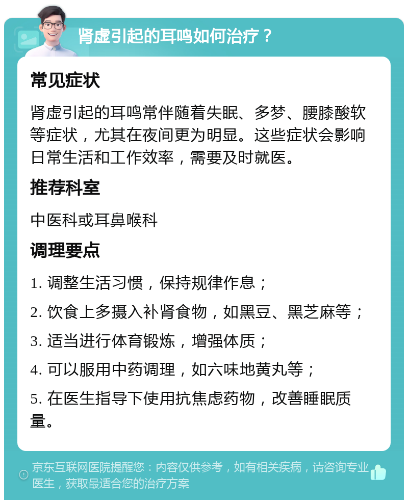 肾虚引起的耳鸣如何治疗？ 常见症状 肾虚引起的耳鸣常伴随着失眠、多梦、腰膝酸软等症状，尤其在夜间更为明显。这些症状会影响日常生活和工作效率，需要及时就医。 推荐科室 中医科或耳鼻喉科 调理要点 1. 调整生活习惯，保持规律作息； 2. 饮食上多摄入补肾食物，如黑豆、黑芝麻等； 3. 适当进行体育锻炼，增强体质； 4. 可以服用中药调理，如六味地黄丸等； 5. 在医生指导下使用抗焦虑药物，改善睡眠质量。