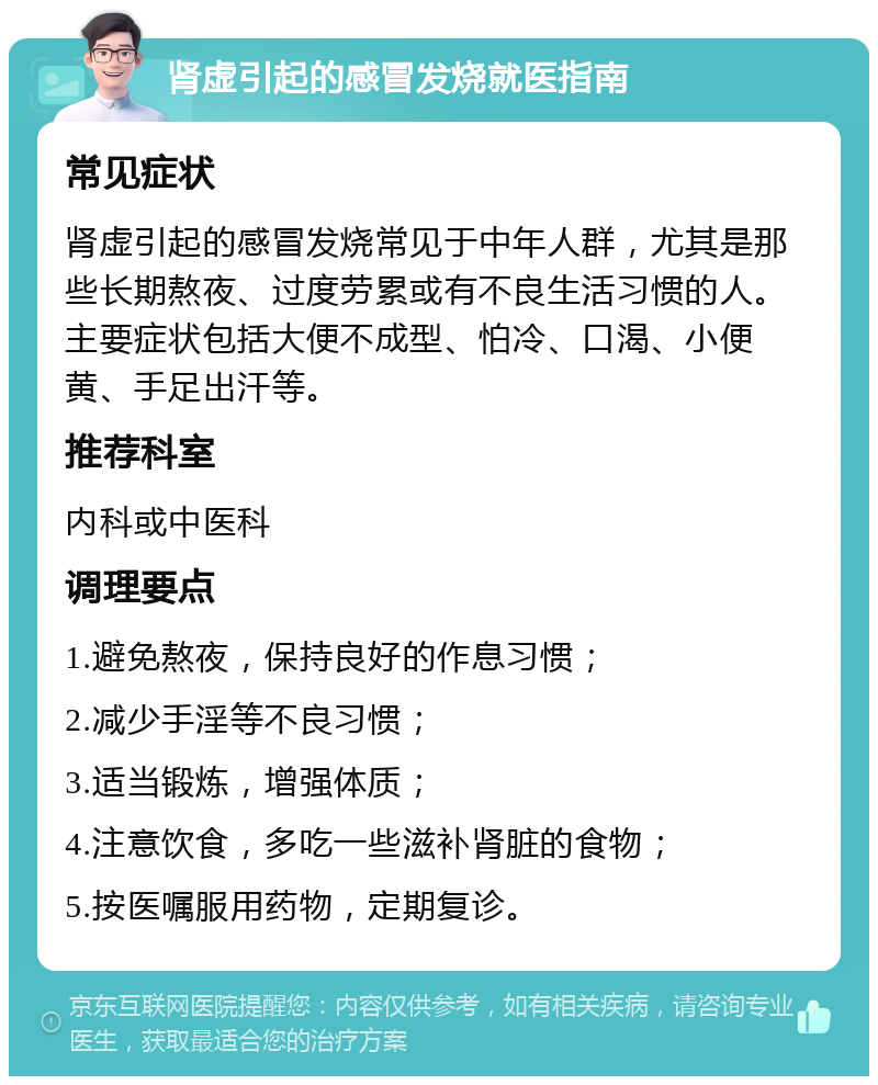 肾虚引起的感冒发烧就医指南 常见症状 肾虚引起的感冒发烧常见于中年人群，尤其是那些长期熬夜、过度劳累或有不良生活习惯的人。主要症状包括大便不成型、怕冷、口渴、小便黄、手足出汗等。 推荐科室 内科或中医科 调理要点 1.避免熬夜，保持良好的作息习惯； 2.减少手淫等不良习惯； 3.适当锻炼，增强体质； 4.注意饮食，多吃一些滋补肾脏的食物； 5.按医嘱服用药物，定期复诊。