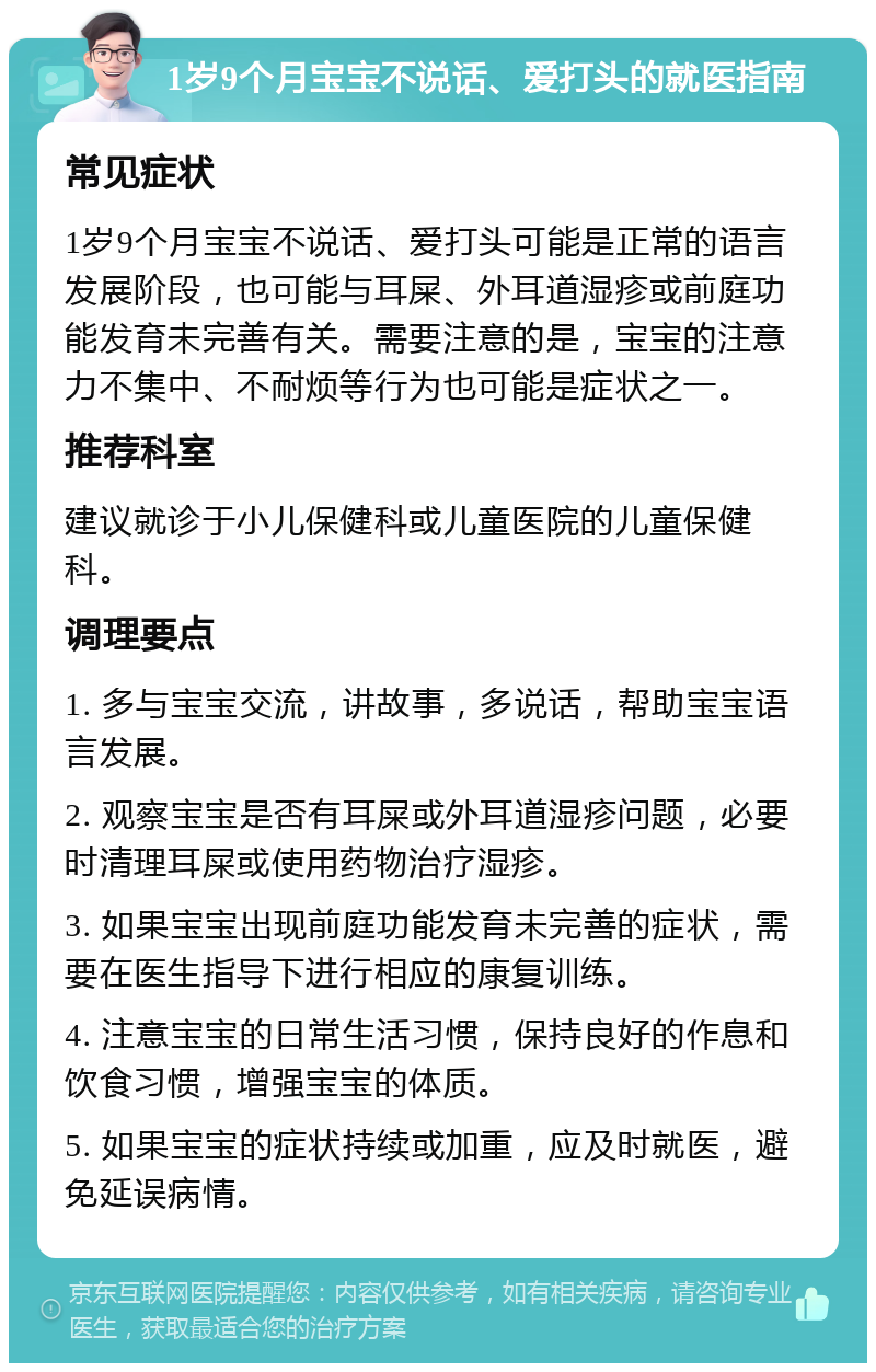 1岁9个月宝宝不说话、爱打头的就医指南 常见症状 1岁9个月宝宝不说话、爱打头可能是正常的语言发展阶段，也可能与耳屎、外耳道湿疹或前庭功能发育未完善有关。需要注意的是，宝宝的注意力不集中、不耐烦等行为也可能是症状之一。 推荐科室 建议就诊于小儿保健科或儿童医院的儿童保健科。 调理要点 1. 多与宝宝交流，讲故事，多说话，帮助宝宝语言发展。 2. 观察宝宝是否有耳屎或外耳道湿疹问题，必要时清理耳屎或使用药物治疗湿疹。 3. 如果宝宝出现前庭功能发育未完善的症状，需要在医生指导下进行相应的康复训练。 4. 注意宝宝的日常生活习惯，保持良好的作息和饮食习惯，增强宝宝的体质。 5. 如果宝宝的症状持续或加重，应及时就医，避免延误病情。