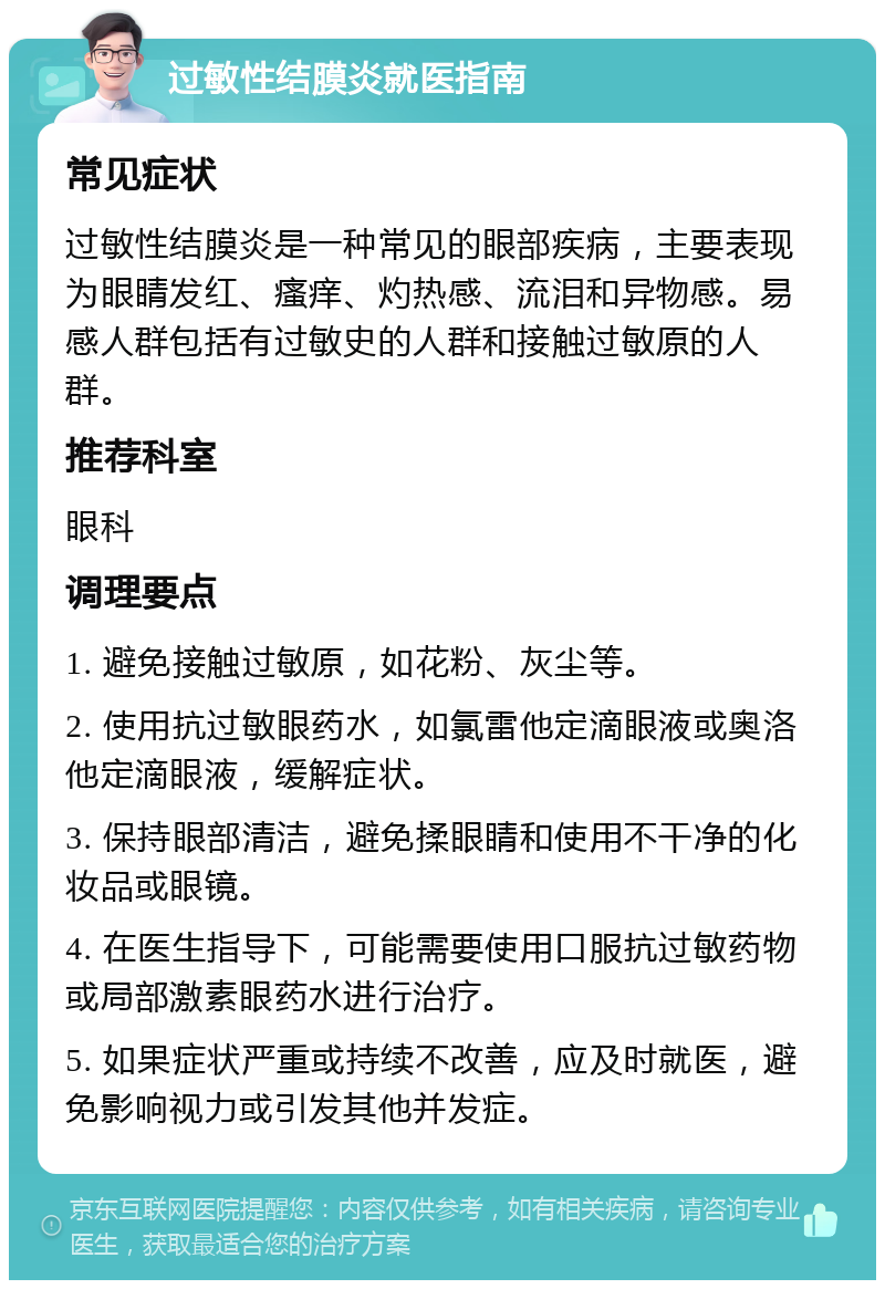 过敏性结膜炎就医指南 常见症状 过敏性结膜炎是一种常见的眼部疾病，主要表现为眼睛发红、瘙痒、灼热感、流泪和异物感。易感人群包括有过敏史的人群和接触过敏原的人群。 推荐科室 眼科 调理要点 1. 避免接触过敏原，如花粉、灰尘等。 2. 使用抗过敏眼药水，如氯雷他定滴眼液或奥洛他定滴眼液，缓解症状。 3. 保持眼部清洁，避免揉眼睛和使用不干净的化妆品或眼镜。 4. 在医生指导下，可能需要使用口服抗过敏药物或局部激素眼药水进行治疗。 5. 如果症状严重或持续不改善，应及时就医，避免影响视力或引发其他并发症。