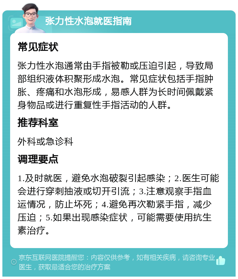 张力性水泡就医指南 常见症状 张力性水泡通常由手指被勒或压迫引起，导致局部组织液体积聚形成水泡。常见症状包括手指肿胀、疼痛和水泡形成，易感人群为长时间佩戴紧身物品或进行重复性手指活动的人群。 推荐科室 外科或急诊科 调理要点 1.及时就医，避免水泡破裂引起感染；2.医生可能会进行穿刺抽液或切开引流；3.注意观察手指血运情况，防止坏死；4.避免再次勒紧手指，减少压迫；5.如果出现感染症状，可能需要使用抗生素治疗。